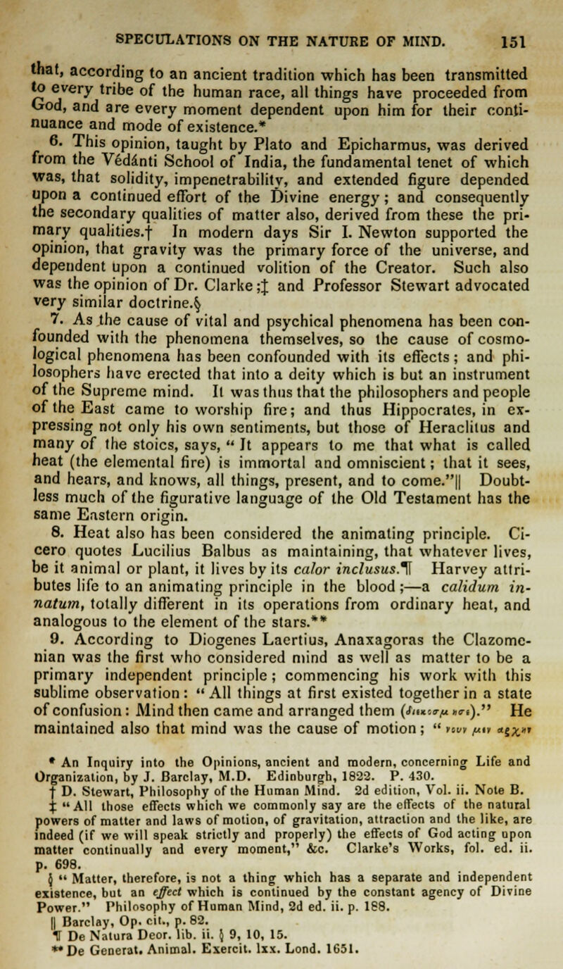 that, according to an ancient tradition which has been transmitted to every tribe of the human race, all things have proceeded from God, and are every moment dependent upon him for their conti- nuance and mode of existence.* 6. This opinion, taught by Plato and Epicharmus, was derived from the Veddnti School of India, the fundamental tenet of which was, that solidity, impenetrability, and extended figure depended upon a continued effort of the Divine energy; and consequently the secondary qualities of matter also, derived from these the pri- mary qualities.-)- In modern days Sir I. Newton supported the opinion, that gravity was the primary force of the universe, and dependent upon a continued volition of the Creator. Such also was the opinion of Dr. Clarke ;J and Professor Stewart advocated very similar doctrine.^ 7. As the cause of vital and psychical phenomena has been con- founded with the phenomena themselves, so the cause of cosmo- logical phenomena has been confounded with its effects; and phi- losophers have erected that into a deity which is but an instrument of the Supreme mind. It was thus that the philosophers and people of the East came to worship fire; and thus Hippocrates, in ex- pressing not only his own sentiments, but those of Heraclilus and many of the stoics, says,  It appears to me that what is called heat (the elemental fire) is immortal and omniscient; that it sees, and hears, and knows, all things, present, and to come.|| Doubt- less much of the figurative language of the Old Testament has the same Eastern origin. 8. Heat also has been considered the animating principle. Ci- cero quotes Lucilius Balbus as maintaining, that whatever lives, be it animal or plant, it lives by its color inclusus.^ Harvey attri- butes life to an animating principle in the blood;—a calidum in- natum, totally different in its operations from ordinary heat, and analogous to the element of the stars.** 9. According to Diogenes Laertius, Anaxagoras the Clazomc- nian was the first who considered mind as well as matter to be a primary independent principle; commencing his work with this sublime observation: All things at first existed together in a state of confusion: Mind then came and arranged them (/««'.<r,u »**). He maintained also that mind was the cause of motion;  nui ^i» «j^»? * An Inquiry into the Opinions, ancient and modern, concerning Life and Organization, by J. Barclay, M.D. Edinburgh, 1822. P. 430. •f D. Stewart, Philosophy of the Human Mind. 2d edition, Vol. ii. Note B. X All those effects which we commonly say are the effects of the natural powers of matter and laws of motion, of gravitation, attraction and the like, are indeed (if we will speak strictly and properly) the effects of God acting upon matter continually and every moment, &c. Clarke's Works, fol. ed. ii. p. 698. \  Matter, therefore, is not a thing which has a separate and independent existence, but an effect which is continued by the constant agency of Divine Power. Philosophy of Human Mind, 2d ed. ii. p. 188. || Barclay, Op. cit., p. 82. IS De Natura Deor. lib. ii. $ 9, 10, 15. *'De Generat. Animal. Exercit. lxx. Lond. 1651.