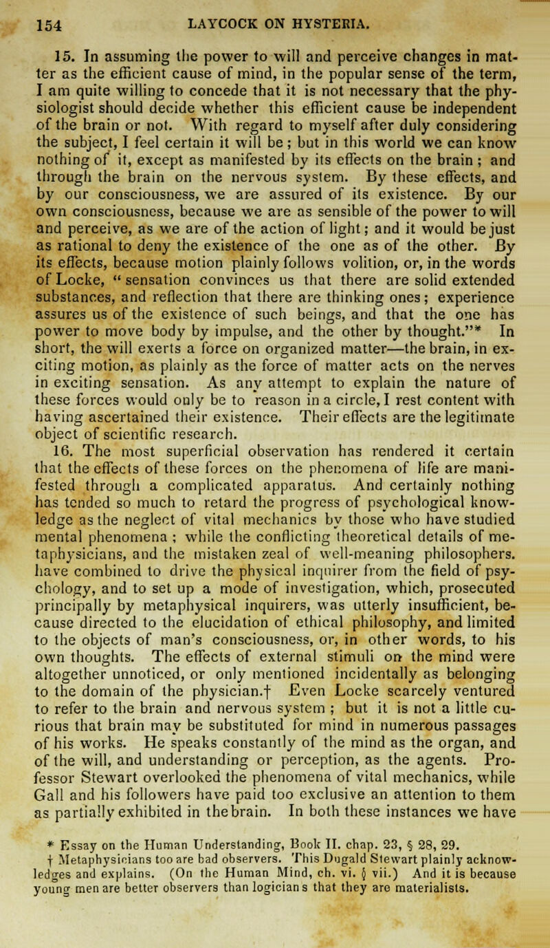 15. In assuming the power to will and perceive changes in mat- ter as the efficient cause of mind, in the popular sense of the term, I am quite willing to concede that it is not necessary that the phy- siologist should decide whether this efficient cause be independent of the brain or not. With regard to myself after duly considering the subject, I feel certain it will be; but in this world we can know nothing of it, except as manifested by its effects on the brain ; and through the brain on the nervous system. By these effects, and by our consciousness, we are assured of its existence. By our own consciousness, because we are as sensible of the power to will and perceive, as we are of the action of light; and it would be just as rational to deny the existence of the one as of the other. By its effects, because motion plainly follows volition, or, in the words of Locke,  sensation convinces us that there are solid extended substances, and reflection that there are thinking ones; experience assures us of the existence of such beings, and that the one has power to move body by impulse, and the other by thought.* In short, the will exerts a force on organized matter—the brain, in ex- citing motion, as plainly as the force of matter acts on the nerves in exciting sensation. As any attempt to explain the nature of these forces would only be to reason in a circle, I rest content with having ascertained their existence. Their effects are the legitimate object of scientific research. 16. The most superficial observation has rendered it certain that the effects of these forces on the phenomena of life are mani- fested through a complicated apparatus. And certainly nothing has tended so much to retard the progress of psychological know- ledge as the neglect of vital mechanics by those who have studied mental phenomena ; while the conflicting theoretical details of me- taphysicians, and the mistaken zeal of well-meaning philosophers, have combined to drive the physical inquirer from the field of psy- chology, and to set up a mode of investigation, which, prosecuted principally by metaphysical inquirers, was utterly insufficient, be- cause directed to the elucidation of ethical philosophy, and limited to the objects of man's consciousness, or, in other words, to his own thoughts. The effects of external stimuli on the mind were altogether unnoticed, or only mentioned incidentally as belonging to the domain of the physician.f Even Locke scarcely ventured to refer to the brain and nervous system ; but it is not a little cu- rious that brain may be substituted for mind in numerous passages of his works. He speaks constantly of the mind as the organ, and of the will, and understanding or perception, as the agents. Pro- fessor Stewart overlooked the phenomena of vital mechanics, while Gall and his followers have paid too exclusive an attention to them as partially exhibited in the brain. In both these instances we have * Essay on the Human Understanding, Book II. chap. 23, § 28, 29. f Metaphysicians too are bad observers. This Dugald Stewart plainly acknow- ledges and explains. (On the Human Mind, ch. vi. { vii.) And it is because young men are betteT observers than logician s that they are materialists.