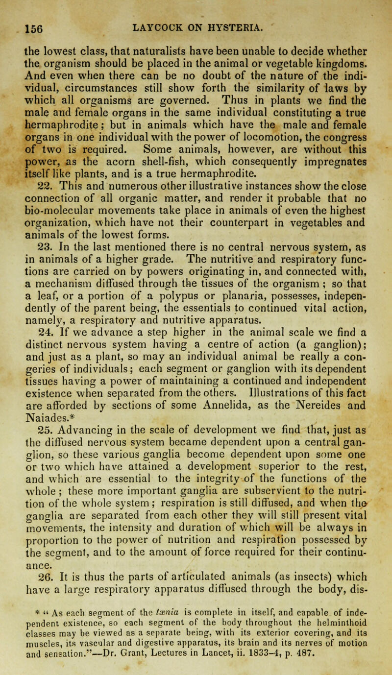 the lowest class, that naturalists have been unable to decide whether the organism should be placed in the animal or vegetable kingdoms. And even when there can be no doubt of the nature of the indi- vidual, circumstances still show forth the similarity of laws by which all organisms are governed. Thus in plants we find the male and female organs in the same individual constituting a true hermaphrodite; but in animals which have the male and female organs in one individual with the power of locomotion, the congress of two is required. Some animals, however, are without this power, as the acorn shell-fish, which consequently impregnates itself like plants, and is a true hermaphrodite. 22. This and numerous other illustrative instances show the close connection of all organic matter, and render it probable that no bio-molecular movements take place in animals of even the highest organization, which have not their counterpart in vegetables and animals of the lowest forms. 23. In the last mentioned there is no central nervous system, as in animals of a higher grade. The nutritive and respiratory func- tions are carried on by powers originating in, and connected with, a mechanism diffused through the tissues of the organism; so that a leaf, or a portion of a polypus or planaria, possesses, indepen- dently of the parent being, the essentials to continued vital action, namely, a respiratory and nutritive apparatus. 24. If we advance a step higher in the animal scale we find a distinct nervous system having a centre of action (a ganglion); and just as a plant, so may an individual animal be really a con- geries of individuals; each segment or ganglion with its dependent tissues having a power of maintaining a continued and independent existence when separated from the others. Illustrations of this fact are afforded by sections of some Annelida, as the Nereides and Naiades.* 25. Advancing in the scale of development we find that, just as the diffused nervous system became dependent upon a central gan- glion, so these various ganglia become dependent upon some one or two which have attained a development superior to the rest, and which are essential to the integrity of the functions of the whole ; these more important ganglia are subservient to the nutri- tion of the whole system; respiration is still diffused, and when t ho ganglia are separated from each other they will still present vital movements, the intensity and duration of which will be always in proportion to the power of nutrition and respiration possessed by the segment, and to the amount of force required for their continu- ance. 26. It is thus the parts of articulated animals (as insects) which have a large respiratory apparatus diffused through the body, dis- *  As each segment of the txnia is complete in itself, and capable of inde- pendent existence, so each segment of the body throughout the helniinthoid classes may be viewed as a separate being, with its exterior covering, and its muscles, its vascular and digestive apparatus, its brain and its nerves of motion and sensation.—Dr. Grant, Lectures in Lancet, ii. 1833-4, p. 487.