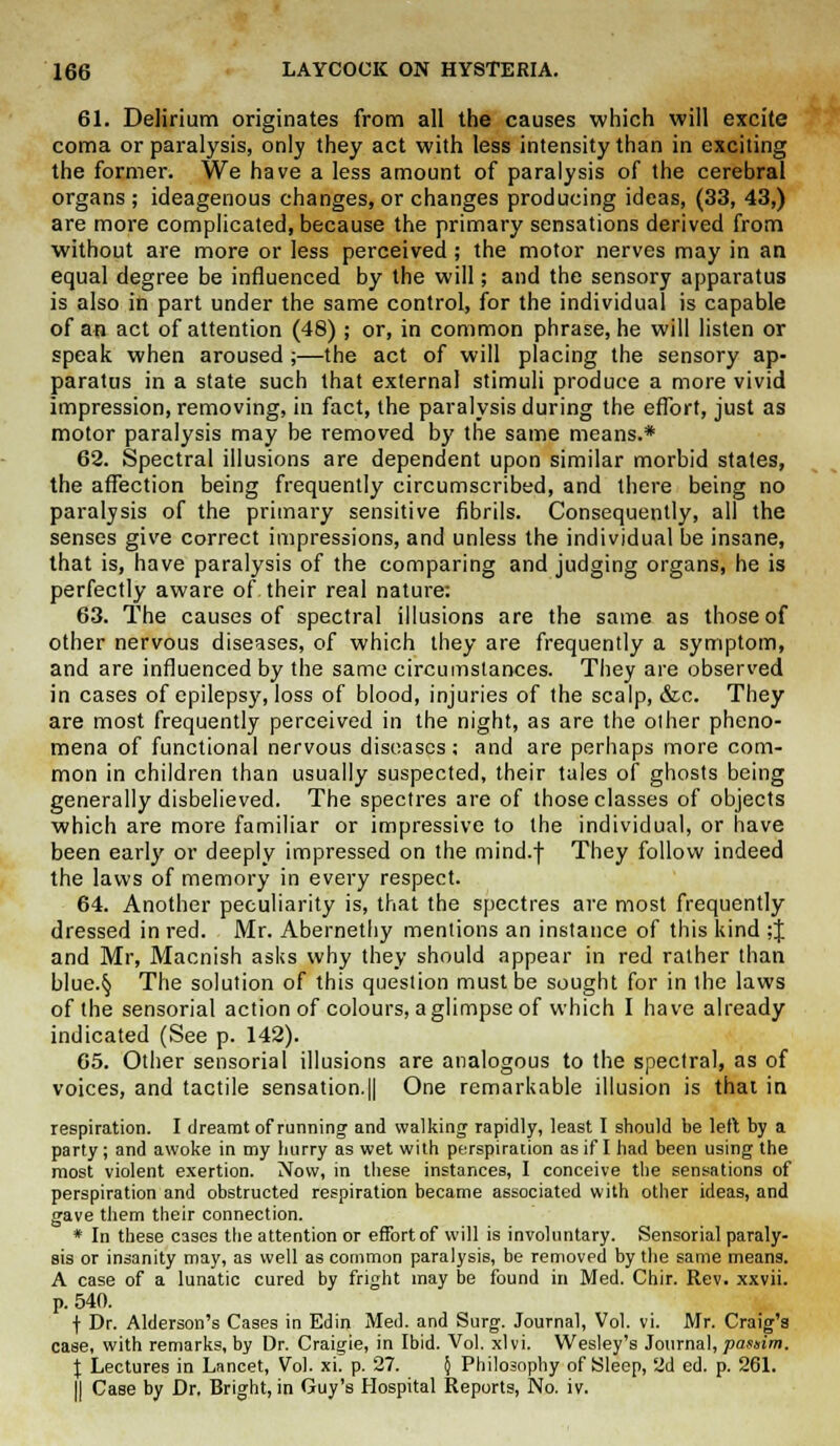 61. Delirium originates from all the causes which will excite coma or paralysis, only they act with less intensity than in exciting the former. We have a less amount of paralysis of the cerebral organs ; ideagenous changes, or changes producing ideas, (33, 43,) are more complicated, because the primary sensations derived from without are more or less perceived; the motor nerves may in an equal degree be influenced by the will; and the sensory apparatus is also in part under the same control, for the individual is capable of an act of attention (48) ; or, in common phrase, he will listen or speak when aroused;—the act of will placing the sensory ap- paratus in a state such that external stimuli produce a more vivid impression, removing, in fact, the paralysis during the effort, just as motor paralysis may be removed by the same means.* 62. Spectral illusions are dependent upon similar morbid states, the affection being frequently circumscribed, and there being no paralysis of the primary sensitive fibrils. Consequently, all the senses give correct impressions, and unless the individual be insane, that is, have paralysis of the comparing and judging organs, he is perfectly aware of their real nature: 63. The causes of spectral illusions are the same as those of other nervous diseases, of which they are frequently a symptom, and are influenced by the same circumstances. They are observed in cases of epilepsy, loss of blood, injuries of the scalp, &c. They are most frequently perceived in the night, as are the other pheno- mena of functional nervous diseases; and are perhaps more com- mon in children than usually suspected, their tales of ghosts being generally disbelieved. The spectres are of those classes of objects which are more familiar or impressive to the individual, or have been early or deeply impressed on the mind.f They follow indeed the laws of memory in every respect. 64. Another peculiarity is, that the spectres are most frequently dressed in red. Mr. Abernethy mentions an instance of this kind ;J and Mr, Macnish asks why they should appear in red rather than blue.§ The solution of this question must be sought for in the laws of the sensorial action of colours, aglimpse of which I have already indicated (See p. 142). 65. Other sensorial illusions are analogous to the spectral, as of voices, and tactile sensation.|| One remarkable illusion is that in respiration. I dreamt of running and walking rapidly, least I should be left by a party; and awoke in my hurry as wet with perspiration as if I had been using the most violent exertion. Now, in these instances, I conceive the sensations of perspiration and obstructed respiration became associated with other ideas, and gave them their connection. * In these cases the attention or effort of will is involuntary. Sensorial paraly- sis or insanity may, as well as common paralysis, be removed by the same means. A case of a lunatic cured by fright may be found in Med. Chir. Rev. xxvii. p. 540. f Dr. Alderson's Cases in Edin Med. and Surg. Journal, Vol. vi. Mr. Craig's case, with remarks, by Dr. Craigie, in Ibid. Vol. xlvi. Wesley's Journal, passim. X Lectures in Lancet, Vol. xi. p. 27. § Philosophy of Sleep, 2d ed. p. 261. I) CaBe by Dr, Bright, in Guy's Hospital Reports, No. iv.