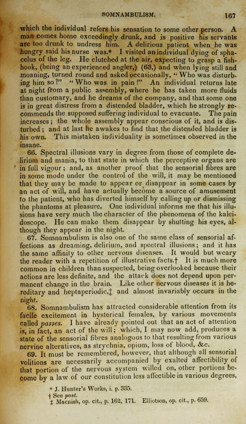 which the individual refers his sensation to some other person. A man comes home exceedingly drunk, and is positive his servants are too drunk to undress him. A delirious patient when he was hungry said his nurse was.* I visited an individual dying of spha- celus of the leg. He clutched at the air, expecting to grasp a fish- hook, (being an experienced angler,) (63,) and when lying still and moaning, turned round and asked occasionally,  Who was disturb- ing him so?  Who was in pain! An individual returns late at night from a public assembly, where he has taken more fluids than customary, and he dreams of the company, and that some one is in great distress from a distended bladder, which he strongly re- commends the supposed suffering individual to evacuate. The pain increases; the whole assembly appear conscious of it, and is dis- turbed; and at last he awakes to find that the distended bladder is his own. This mistaken individuality is sometimes observed in the insane. 66. Spectral illusions vary in degree from those of complete de- lirium and mania, to that state in which the perceptive organs are in full vigour; and, as another proof that the sensorial fibres are in some mode under the control of the will, it may be mentioned that they may be made to appear or disappear in some cases by an act of will, and have actually become a source of amusement to the patient, who has diverted himself by calling up or dismissing the phantoms at pleasure. One individual informs me that his illu- sions have very much the character of the phenomena of the kalei- doscope. He can make them disappear by shutting his eyes, al- though they appear in the night. 67. Somnambulism is also one of the same class of sensorial af- fections as dreaming, delirium, and spectral illusions; and it has the same affinity to other nervous diseases. It would but weary the reader with a repetition of illustrative facts.f It is much more common in children than suspected, being overlooked because their actions are less definite, and the attack does not depend upon per- manent change in the brain. Like other nervous diseases it is he- reditary and heptaperiodic,J and almost invariably occurs in the night. 68. Somnambulism has attracted considerable attention from its facile excitement in hysterical females, by various movements called passes. I have already pointed out that an act of attention is, in fact, an act of the will; which, I may now add, produces a state of the sensorial fibres analogous to that resulting from various nervine alteratives, as strychnia, opium, loss of blood, &c. 69. It must be remembered, however, that although all sensorial volitions are necessarily accompanied by exalted affectibility of that portion of the nervous system willed on, other portions be- come by a law of our constitution less aflectible in various degrees, * J. Hunter's Works, i. p. 335. f See post. t Macuish, op. cit., p. 162, 171. Elliotson, op. cit., p. 659.