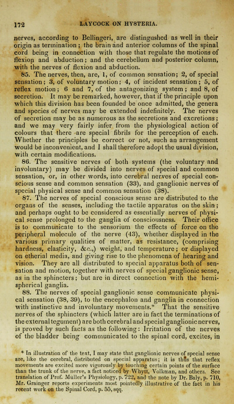 nerves, according to Bellingeri, are distingushed as well in their origin as termination ; the brain and anterior columns of the spinal cord being in connection with those that regulate the motions of flexion and abduction; and the cerebellum and posterior column, with the nerves of flexion and abduction. 85. The nerves, then, are, 1, of common sensation; 2, of special sensation; 3, of voluntary motion; 4, of incident sensation ; 5, of reflex motion ; 6 and 7, of the antagonizing system ; and 8, of secretion. It may be remarked, however, that if the principle upon which this division has been founded be once admitted, the genera and species of nerves may be extended indefinitely. The nerves of secretion may be as numerous as the secretions and excretions; and we may very fairly infer from the physiological action of colours that there are special fibrils for the perception of each. Whether the principles be correct or not, such an arrangement would be inconvenient, and I shall therefore adopt the usual division, with certain modifications. 86. The sensitive nerves of both systems (the voluntary and involuntary) may be divided into nerves of special and common sensation, or, in other words, into cerebral nerves of special con- scious sense and common sensation (33), and ganglionic nerves of special physical sense and common sensation (38). 87. The nerves of special conscious sense are distributed to the organs of the senses, including the tactile apparatus on the skin ; and perhaps ought to be considered as essentially nerves of physi- cal sense prolonged to the ganglia of consciousness. Their office is to communicate to the sensorium the effects of force on the peripheral molecule of the nerve (43), whether displayed in the various primary qualities of matter, as resistance, (comprising hardness, elasticity, &c.,) weight, and temperature; or displayed on etherial media, and giving rise to the phenomena of hearing and vision. They are all distributed to special apparatus both of sen- sation and motion, together with nerves of special ganglionic sense, as in the sphincters; but are in direct connection with the hemi- spherical ganglia. 88. The nerves of special ganglionic sense communicate physi- cal sensation (38, 39), to the encephalon and ganglia in connection with instinctive and involuntary movements.* That the sensitive nerves of the sphincters (which latter are in fact the terminations of the external tegument) are both cerebral and special ganglionic nerves, is proved by such facts as the following: Irritation of the nerves of the bladder being communicated to the spinal cord, excites, in * In illustration of the text, I may state that ganglionic nerves of special sense are, like the cerebral, distributed on special apparatus; it is thus that reflex movements are excited more vigorously by touching certain points of the surface than the trunk of the nerve, a fact noticed by Whytt, Volkman, and others. See translation of Prof. Muller's Physiology, p. 722, and the note by Dr. Baly, p. 710, Mr. Grainger reports experiments most pointedly illustrative of the fact in his recent work on the Spinal Cord, p. 55, sqq.