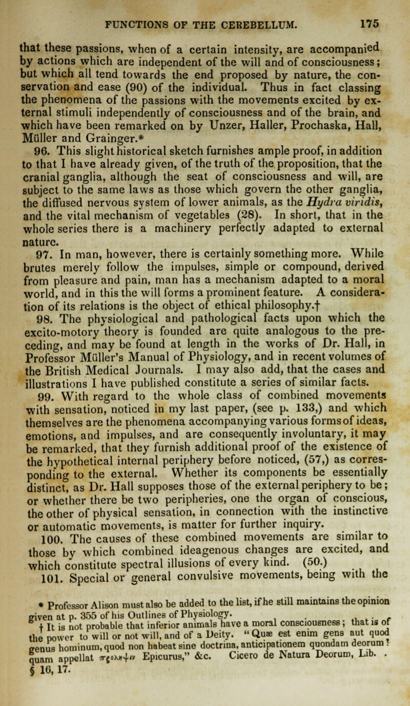 that these passions, when of a certain intensity, are accompanied by actions which are independent of the will and of consciousness; but which all tend towards the end proposed by nature, the con- servation and ease (90) of the individual. Thus in fact classing the phenomena of the passions with the movements excited by ex- ternal stimuli independently of consciousness and of the brain, and which have been remarked on by Unzer, Haller, Prochaska, Hall, Miiller and Grainger.* 96. This slight historical sketch furnishes ample proof, in addition to that I have already given, of the truth of the proposition, that the cranial ganglia, although the seat of consciousness and will, are subject to the same laws as those which govern the other ganglia, the diffused nervous system of lower animals, as the Hydra viridis, and the vital mechanism of vegetables (28). In short, that in the whole series there is a machinery perfectly adapted to external nature. 97. In man, however, there is certainly something more. While brutes merely follow the impulses, simple or compound, derived from pleasure and pain, man has a mechanism adapted to a moral world, and in this the will forms a prominent feature. A considera- tion of its relations is the object of ethical philosophy.f 98. The physiological and pathological facts upon which the excito-motory theory is founded are quite analogous to the pre- ceding, and may be found at length in the works of Dr. Hall, in Professor Miiller's Manual of Physiology, and in recent volumes of the British Medical Journals. I may also add, that the cases and illustrations I have published constitute a series of similar facts. 99. With regard to the whole class of combined movements with sensation, noticed in my last paper, (see p. 133,) and which themselves are the phenomena accompanying various forms of ideas, emotions, and impulses, and are consequently involuntary, it may be remarked, that they furnish additional proof of the existence of the hypothetical internal periphery before noticed, (57,) as corres- ponding to the external. Whether its components be essentially distinct, as Dr. Hall supposes those of the external periphery to be; or whether there be two peripheries, one the organ of conscious, the other of physical sensation, in connection with the instinctive or automatic movements, is matter for further inquiry. 100. The causes of these combined movements are similar to those by which combined ideagenous changes are excited, and which constitute spectral illusions of every kind. (50.) 101. Special or general convulsive movements, being with the • Professor Alison must also be added to the list, if he still maintains the opinion eivenat p. 355 of his Outlines of Physiology. , . + It is not probable that inferior animals have a moral consciousness; that is of the power to will or not will, and of a Deity.  Qua; est enim gens aut quod irenus hominum.quod non habeatsine doctrina, anticipationem quondam deorum! quam appellat *-j.x»4« Epicurus, &c. Cicero de Nature Deorum, Lib. . § 16, 17.