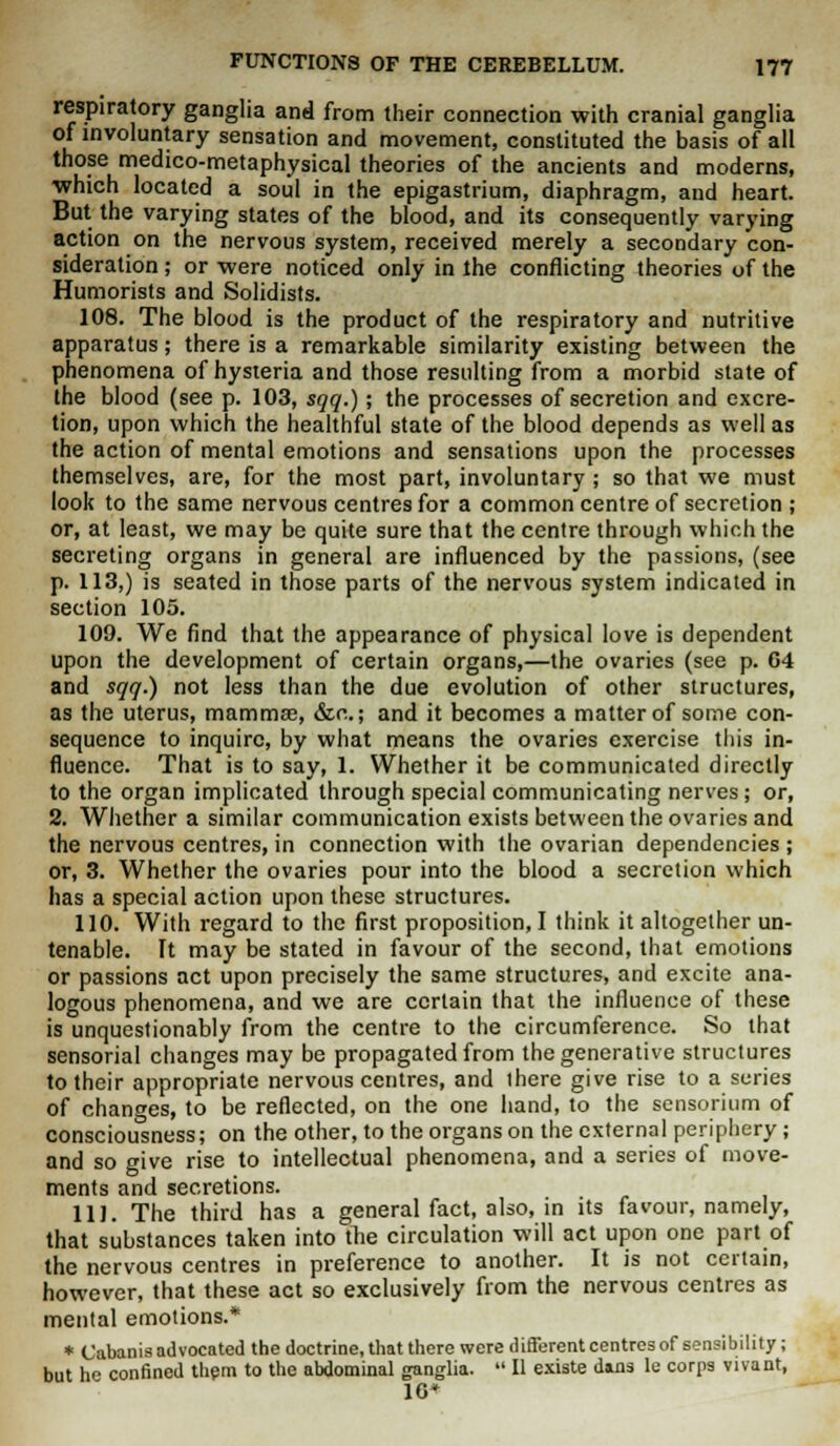 respiratory ganglia and from their connection with cranial ganglia of involuntary sensation and movement, constituted the basis of all those medico-metaphysical theories of the ancients and moderns, ■which located a soul in the epigastrium, diaphragm, and heart. But the varying states of the blood, and its consequently varying action on the nervous system, received merely a secondary con- sideration ; or were noticed only in the conflicting theories of the Humorists and Solidists. 108. The blood is the product of the respiratory and nutritive apparatus; there is a remarkable similarity existing between the phenomena of hysteria and those resulting from a morbid state of the blood (see p. 103, sqq.); the processes of secretion and excre- tion, upon which the healthful state of the blood depends as well as the action of mental emotions and sensations upon the processes themselves, are, for the most part, involuntary ; so that we must look to the same nervous centres for a common centre of secretion ; or, at least, we may be quite sure that the centre through which the secreting organs in general are influenced by the passions, (see p. 113,) is seated in those parts of the nervous system indicated in section 105. 109. We find that the appearance of physical love is dependent upon the development of certain organs,—the ovaries (see p. 64 and sqq.) not less than the due evolution of other structures, as the uterus, mamma?, &c; and it becomes a matter of some con- sequence to inquire, by what means the ovaries exercise this in- fluence. That is to say, 1. Whether it be communicated directly to the organ implicated through special communicating nerves; or, 2. Whether a similar communication exists between the ovaries and the nervous centres, in connection with the ovarian dependencies ; or, 3. Whether the ovaries pour into the blood a secretion which has a special action upon these structures. 110. With regard to the first proposition, I think it altogether un- tenable. It may be stated in favour of the second, that emotions or passions act upon precisely the same structures, and excite ana- logous phenomena, and we are certain that the influence of these is unquestionably from the centre to the circumference. So that sensorial changes may be propagated from the generative structures to their appropriate nervous centres, and ihere give rise to a series of changes, to be reflected, on the one hand, to the sensorium of consciousness; on the other, to the organs on the external periphery ; and so srive rise to intellectual phenomena, and a series of move- ments and secretions. 111. The third has a general fact, also, in its favour, namely, that substances taken into the circulation will act upon one part of the nervous centres in preference to another. It is not certain, however, that these act so exclusively from the nervous centres as mental emotions.* * Cabanis advocated the doctrine, that there were different centres of sensibility ; but he confined them to the abdominal ganglia.  II existe dans le corps vivant, 1G*