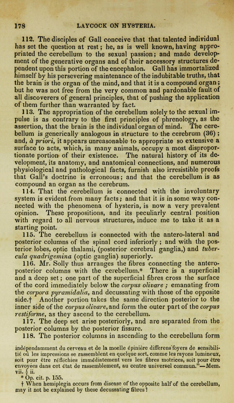 112. The disciples of Gall conceive that that talented individual has set the question at rest; he, as is well known, having appro- priated the cerebellum to the sexual passion; and made develop- ment of the generative organs and of their accessory structures de- pendent upon this portion of the encephalon. Gall has immortalized himself by his persevering maintenance of the indubitable truths, that the brain is the organ of the mind, and that it is a compound organ; but he was not free from the very common and pardonable fault of all discoverers of general principles, that of pushing the application of them further than warranted by fact. 113. The appropriation of the cerebellum solely to the sexual im- pulse is as contrary to the first principles of phrenology, as the assertion, that the brain is the individual organ of mind. The cere- bellum is generically analogous in structure to the cerebrum (36); and, ci priori, it appears unreasonable to appropriate so extensive a surface to acts, which, in many animals, occupy a most dispropor- tionate portion of their existence. The natural history of its de- velopment, its anatomy, and anatomical connections, and numerous physiological and pathological facts, furnish also irresistible proofs that Gall's doctrine is erroneous; and that the cerebellum is as compound an organ as the cerebrum. 114. That the cerebellum is connected with the involuntary system is evident from many facts; and that it is in some way con- nected with the phenomena of hysteria, is now a very prevalent opinion. These propositions, and its peculiarly central position with regard to all nervous structures, induce me to take it as a starting point. 115. The cerebellum is connected with the antero-lateral and posterior columns of the spinal cord inferiorly ; and with the pos- terior lobes, optic thalami, (posterior cerebral ganglia,) and tuber- cula quadrigemina (optic ganglia) superiorly. 116. Mr. Solly thus arranges the fibres connecting the antero- posterior columns with the cerebellum.* There is a superficial and a deep set; one part of the superficial fibres cross the surface of the cord immediately below the corpus olivare ; emanating from the corpora pyramidalia, and decussating with those of the opposite side.f Another portion takes the same direction posterior to the inner side of the corpus olivare, and form the outer part of the corpus restiforme, as they ascend to the cerebellum. 117. The deep set arise posteriorly, and are separated from the posterior columns by the posterior fissure. 118. The posterior columns in ascending to the cerebellum form independamment du cerveau et de la moelle dpiniere differens'foyers de sensibili- ze ou les impressions se rassemblent en quelque sort, comme les rayons lumineux, soit pour etre rgflechies imm^diatement vers les fibres rnotrices, soit pour etre envoyees dans cet <Hat de rassemblement, au centre universel commun.—Mem. vii. { ii. * Op. cit. p. 155. t When hemiplegia occurs from disease of the opposite half of the cerebellum, may it not be explained by these decussating fibres?