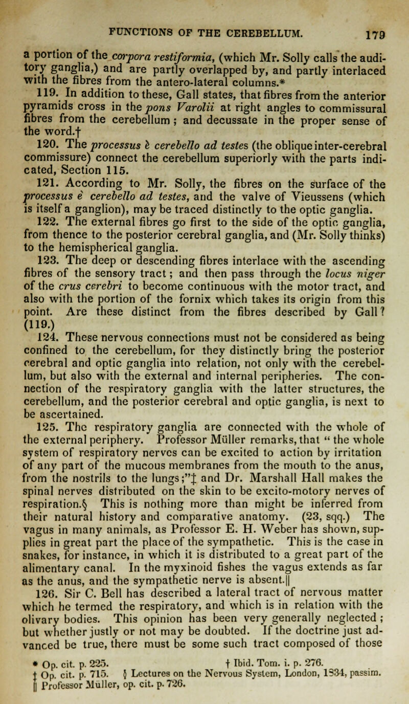 a portion of the corpora restiformia, (which Mr. Solly calls the audi- tory ganglia,) and are partly overlapped by, and partly interlaced with the fibres from the anterolateral columns.* 119. In addition to these, Gall states, that fibres from the anterior pyramids cross in the pons Varolii at right angles to commissural fibres from the cerebellum ; and decussate in the proper sense of the word.-f 120. The processus e cerebello ad testes (the oblique inter-cerebral commissure) connect the cerebellum superiorly with the parts indi- cated, Section 115. 121. According to Mr. Solly, the fibres on the surface of the processus e cerebello ad testes, and the valve of Vieussens (which is itself a ganglion), may be traced distinctly to the optic ganglia. 122. The external fibres go first to the side of the optic ganglia, from thence to the posterior cerebral ganglia, and (Mr. Solly thinks) to the hemispherical ganglia. 123. The deep or descending fibres interlace with the ascending fibres of the sensory tract; and then pass through the locus niger of the crus cerebri to become continuous with the motor tract, and also with the portion of the fornix which takes its origin from this point. Are these distinct from the fibres described by Gall ? (119.) 124. These nervous connections must not be considered as being confined to the cerebellum, for they distinctly bring the posterior cerebral and optic ganglia into relation, not only with the cerebel- lum, but also with the external and internal peripheries. The con- nection of the respiratory ganglia with the latter structures, the cerebellum, and the posterior cerebral and optic ganglia, is next to be ascertained. 125. The respiratory ganglia are connected with the whole of the external periphery. Professor Miiller remarks, that the whole system of respiratory nerves can be excited to action by irritation of any part of the mucous membranes from the mouth to the anus, from the nostrils to the lungs ;J and Dr. Marshall Hall makes the spinal nerves distributed on the skin to be excito-motory nerves of respiration.^ This is nothing more than might be inferred from their natural history and comparative anatomy. (23, sqq.) The vagus in many animals, as Professor E. H. Weber has shown, sup- plies in great part the place of the sympathetic. This is the case in snakes, for instance, in which it is distributed to a great part of the alimentary canal. In the myxinoid fishes the vagus extends as far as the anus, and the sympathetic nerve is absent.|| 126. Sir C. Bell has described a lateral tract of nervous matter which he termed the respiratory, and which is in relation with the olivary bodies. This opinion has been very generally neglected ; but whether justly or not may be doubted. If the doctrine just ad- vanced be true, there must be some such tract composed of those • Op. cit. p. 225. t Ibid- Tom. i. p. 276. !Op. cit. p. 715. } Lectures on the Nervous System, London, 1334, passim. Professor Muller, op. cit. p. 726.