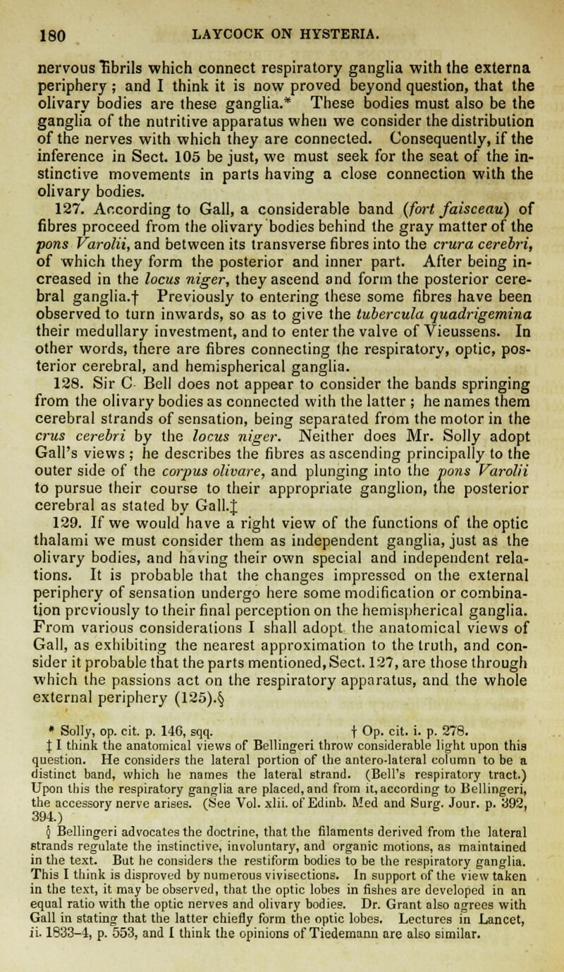 nervous fibrils which connect respiratory ganglia with the externa periphery; and I think it is now proved beyond question, that the olivary bodies are these ganglia.* These bodies must also be the ganglia of the nutritive apparatus when we consider the distribution of the nerves with which they are connected. Consequently, if the inference in Sect. 105 be just, we must seek for the seat of the in- stinctive movements in parts having a close connection with the olivary bodies. 127. According to Gall, a considerable band (fort faisceau) of fibres proceed from the olivary bodies behind the gray matter of the pons Varolii, and between its transverse fibres into the crura cerebri, of which they form the posterior and inner part. After being in- creased in the locus niger, they ascend and form the posterior cere- bral ganglia.f Previously to entering these some fibres have been observed to turn inwards, so as to give the tubercula quadrigemina their medullary investment, and to enter the valve of Vieussens. In other words, there are fibres connecting the respiratory, optic, pos- terior cerebral, and hemispherical ganglia. 128. Sir C Bell does not appear to consider the bands springing from the olivary bodies as connected with the latter ; he names them cerebral strands of sensation, being separated from the motor in the crus cerebri by the locus niger. Neither does Mr. Solly adopt Gall's views ; he describes the fibres as ascending principally to the outer side of the corpus olivare, and plunging into the pons Varolii to pursue their course to their appropriate ganglion, the posterior cerebral as stated by Gall.J 129. If we would have a right view of the functions of the optic thalami we must consider them as independent ganglia, just as the olivary bodies, and having their own special and independent rela- tions. It is probable that the changes impressed on the external periphery of sensation undergo here some modification or combina- tion previously to their final perception on the hemispherical ganglia. From various considerations I shall adopt the anatomical views of Gall, as exhibiting the nearest approximation to the truth, and con- sider it probable that the parts mentioned,Sect. 127, are those through which the passions act on the respiratory apparatus, and the whole external periphery (125).§ * Solly, op. cit. p. 146, sqq. f Op. cit. i. p. 278. 11 think the anatomical views of Bellingeri throw considerable light upon this question. He considers the lateral portion of the antero-lateral column to be a distinct band, which he names the lateral strand. (Bell's respiratory tract.) Upon this the respiratory ganglia are placed, and from it, according to Bellingeri, the accessory nerve arises. (See Vol. xlii. of Edinb. Med and Surg. Jour. p. 392, 394.) 5 Bellingeri advocates the doctrine, that the filaments derived from the lateral strands regulate the instinctive, involuntary, and organic motions, as maintained in the text. But he considers the restiform bodies to be the respiratory ganglia. This I think is disproved by numerous vivisections. In support of the view taken in the text, it may be observed, that the optic lobes in fishes are developed in an equal ratio with the optic nerves and olivary bodies. Dr. Grant also agrees with Gall in stating that the latter chiefly form the optic lobes. Lectures in Lancet, ii. 1833-4, p. 553, and I think the opinions of Tiedemann are also similar.