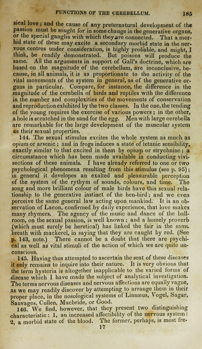 steal love; and the cause of any preternatural development of the passion must be sought for in some change in the generative organs, or the special ganglia with which theyare connected. That a mor- bid state of these may excite a secondary morbid state in the ner- vous centres under consideration, is highly probable, and might, I think, be readily demonstrated. But poisons will produce the same. All the arguments in support of Gall's doctrine, which are based on the magnitude of the cerebellum, are inconclusive, be- cause, in all animals, it is as proportionate to the activity of the vital movements of the system in general, as of the generative or- gans in particular. Compare, for instance, the difference in the magnitude of the cerebella of birds and reptiles with the difference in the number and complexities of the movements of conservation and reproduction exhibited by the two classes. In the one, the tending of the young requires the exercise of various powers ; in the other, a hole is scratched in the sand for the egg. Men with large cerebella are remarkable for the large development of the muscular system as their sexual properties. 144. The sexual stimulus excites the whole system as much as opium or arsenic ; and in frogs induces a state of tetanic sensibility, exactly similar to that excited in them by opium or strychnine; a circumstance which has been made available in conducting vivi- sections of these animals. I have already referred to one or two psychological phenomena resulting from this stimulus (see p. 95); in general it developes an exalted and pleasurable perception of the system of the rythym of sounds, colours, and time. The song and more brilliant colour of male birds have this sexual rela- tionship to the generative instinct of the hen-bird; and we even perceive the same general law acting upon mankind. It is an ob- servation of Lacon, confirmed by daily experience, that love makes many rhymers. The agency of the music and dance of the ball- room, on the sexual passion, is well known ; and a homely proverb (which must surely be heretical) has linked the fair in the same breath with mackerel, in saying that they are caught by red. (See p. 143, note.) There cannot be a doubt that there are psychi- cal as well as vital stimuli of the action of which we are quite un- conscious. 145. Having thus attempted to ascertain the seat of these diseases it only remains to inquire into their nature. It is very obvious that the term hysteria is altogether inapplicable to the varied forms of disease which I have made the subject of analytical investigation. The terms nervous diseases and nervous affections are equally vague, as we may readily discover by attempting to arrange them in their proper place, in the nosological systems of Linnreus, Vogel, Sagar, Sauvages, Cullen, Macbride, or Good. 146. We find, however, that they present two distinguishing characteristic: 1, an increased affectibility of the nervous system : 2 a morbid state of the blood. The former, perhaps, is most fre- 17