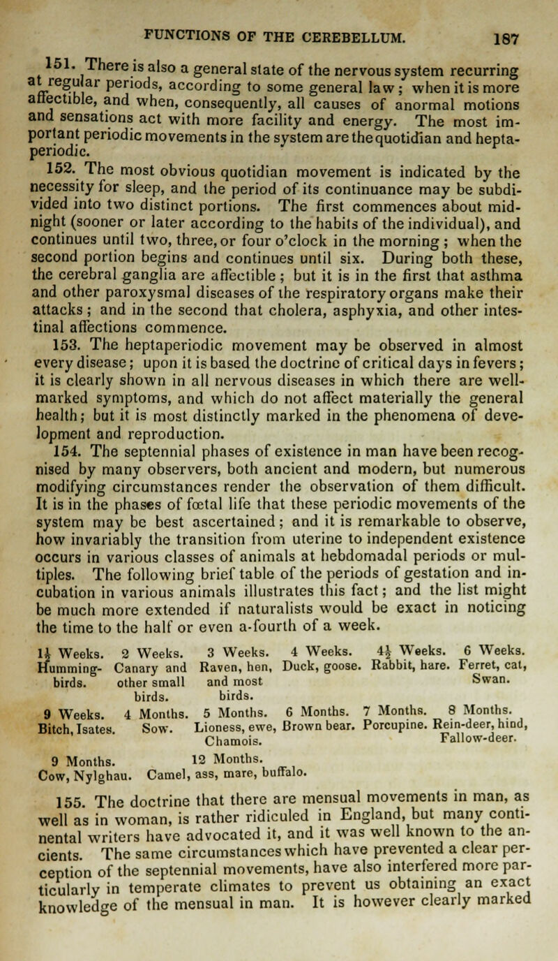 151. There is also a general slate of the nervous system recurring at regular periods, according to some general law; when it is more attectible, and when, consequently, all causes of anormal motions and sensations act with more facility and energy. The most im- portant periodic movements in the system are the quotidian and hepta- periodic. 152. The most obvious quotidian movement is indicated by the necessity for sleep, and the period of its continuance may be subdi- vided into two distinct portions. The first commences about mid- night (sooner or later according to the habits of the individual), and continues until two, three, or four o'clock in the morning ; when the second portion begins and continues until six. During both these, the cerebral ganglia are affectible; but it is in the first that asthma and other paroxysmal diseases of the respiratory organs make their attacks; and in the second that cholera, asphyxia, and other intes- tinal affections commence. 153. The heptaperiodic movement may be observed in almost every disease; upon it is based the doctrine of critical days in fevers; it is clearly shown in all nervous diseases in which there are well- marked symptoms, and which do not affect materially the general health; but it is most distinctly marked in the phenomena of deve- lopment and reproduction. 154. The septennial phases of existence in man have been recog- nised by many observers, both ancient and modern, but numerous modifying circumstances render the observation of them difficult. It is in the phases of foetal life that these periodic movements of the system may be best ascertained; and it is remarkable to observe, how invariably the transition from uterine to independent existence occurs in various classes of animals at hebdomadal periods or mul- tiples. The following brief table of the periods of gestation and in- cubation in various animals illustrates this fact; and the list might be much more extended if naturalists would be exact in noticing the time to the half or even a-fourth of a week. 14 Weeks. 2 Weeks. 3 Weeks. 4 Weeks. 44. Weeks. 6 Weeks. Humming- Canary and Raven, hen, Duck, goose. Rabbit, hare. Ferret, cat, birds. other small and most Swan. birds. birds. 9 Weeks. 4 Months. 5 Months. 6 Months. 7 Months. 8 Months. Bitch Isates Sow. Lioness, ewe, Brown bear. Porcupine. Rein-deer, hind, Chamois. Fallow-deer. 9 Months. 12 Months. Cow, Nylghau. Camel, ass, mare, buffalo. 155. The doctrine that there are mensual movements in man, as well as in woman, is rather ridiculed in England, but many conti- nental writers have advocated it, and it was well known to the an- cients The same circumstances which have prevented a clear per- ception of the septennial movements, have also interfered more par- ticularly in temperate climates to prevent us obtaining an exact knowledge of the mensual in man. It is however clearly marked