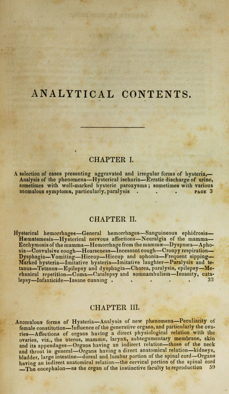 ANALYTICAL CONTENTS. CHAPTER I. A selection of cases presenting aggravated and irregular forms of hysteria,— Analysis of the phenomena—Hysterical ischuria—Erratic discharge of urine, sometimes with well-marked hysteric paroxysms ; sometimes with various anomalous symptoms, particularly, paralysis . . . page 3 CHAPTER II. Hysterical hemorrhages—General hemorrhages—Sanguineous ephidrosis— Hsematemesis—Hysterical nervous affections—Neuralgia of the mamma— Ecchy mosis of the mamma—Hemorrhage from the mammae—Dyspncea—Apho- nia—Convulsive cough—Hoarseness—Incessant cough—Croupy respiration— Dysphagia—Vomiting—Hiccup—Hiccup and aphonia—Frequent sipping— Marked hysteria—Imitative hysteria—Imitative laughter—Paralysis and te- tanus—Tetanus—Epilepsy and dysphagia—Chorea, paralysis, epilepsy—Me- chanical repetition—Coma—Catalepsy and somnambulism—Insanity, cata- lepsy—Infanticide—Insane cunning ..... 33 CHAPTER III. Anomalous forms of Hysteria—Analysis of new phenomena—Peculiarity of female constitution—Influence of the generative organs, and particularly the ova- ries—Affections of organs having a direct physiological relation with the ovaries, viz., the uterus, mamma;, larynx, subtegumentary membrane, skin and its appendages—Organs having an indirect relation—those of the neck and throat in general—Organs having a direct anatomical relation—kidneys, bladder, large intestine—dorsal and lumbar portion of the spinal cord—Organs havin an indirect anatomical relation—the cervical portion of the spinal cord The encephalon—as the organ of the instinctive faculty to reproduction 59