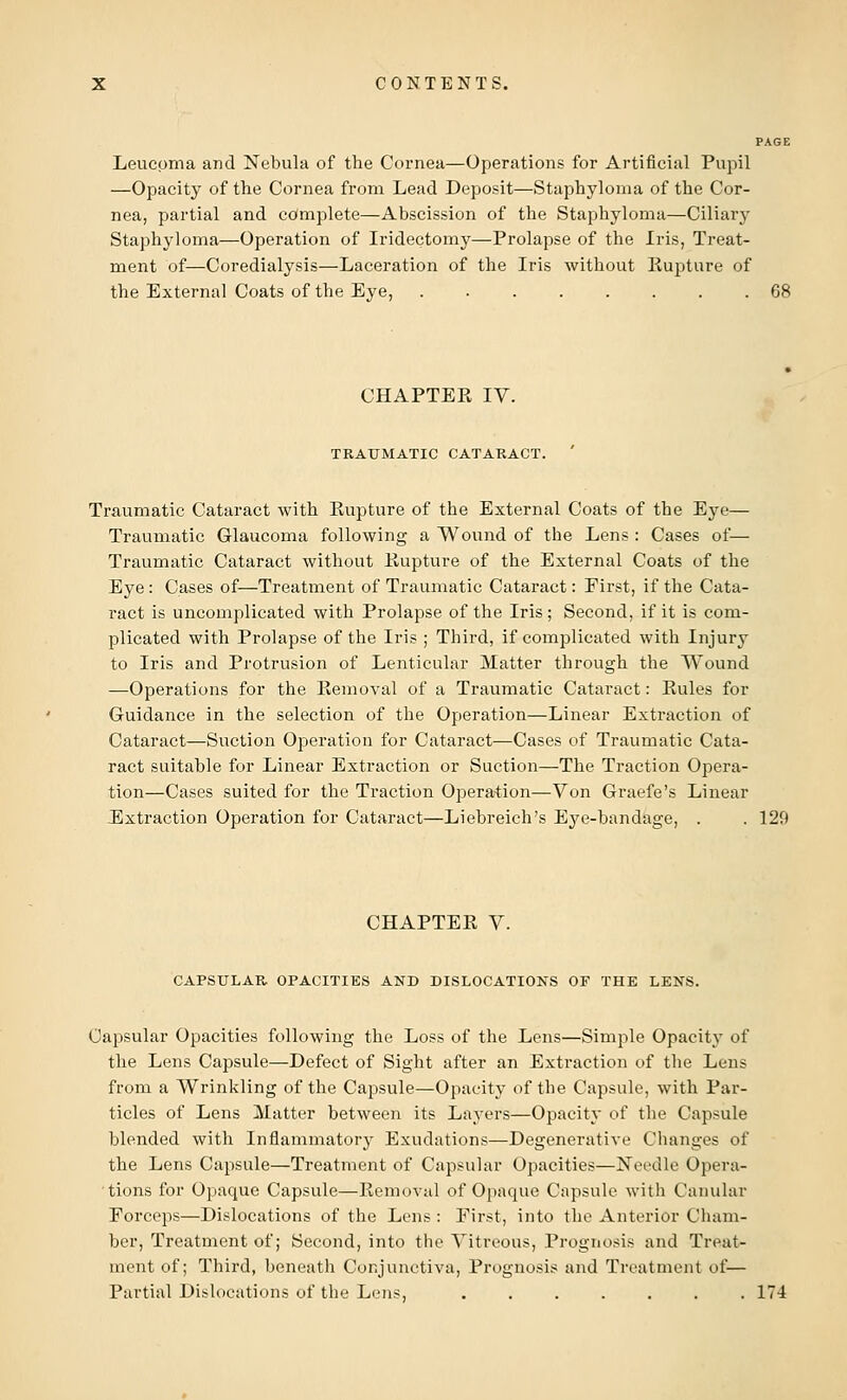 PAGE Leucpma and Nebula of the Cornea—Operations for Artificial Pupil —Opacity of the Cornea from Lead Deposit—Staphyloma of the Cor- nea, partial and complete—Abscission of the Staphyloma—Ciliary Staphyloma—Operation of Iridectomy—Prolapse of the Iris, Treat- ment of—Coredialysis—Laceration of the Iris without Rupture of the External Coats of the Eye, 68 CHAPTER IV. TRAUMATIC CATARACT. Traumatic Cataract with Rupture of the External Coats of the Eye— Traumatic Glaucoma following a Wound of the Lens : Cases of— Traumatic Cataract without Rupture of the External Coats of the Eye: Cases of—Treatment of Traumatic Cataract: Eirst, if the Cata- ract is uncomplicated with Prolapse of the Iris ; Second, if it is com- plicated with Prolapse of the Iris ; Third, if complicated with Injury to Iris and Protrusion of Lenticular Matter through the Wound —Operations for the Removal of a Traumatic Cataract: Rules for Guidance in the selection of the Operation—Linear Extraction of Cataract—Suction Operation for Cataract—Cases of Traumatic Cata- ract suitable for Linear Extraction or Suction—The Traction Opera- tion—Cases suited for the Traction Operation—Von Graefe's Linear Extraction Operation for Cataract—Liebreich's Eye-bandage, . . 129 CHAPTER V. CAPSULAR OPACITIES AND DISLOCATIONS OF THE LENS. Capsular Opacities following the Loss of the Lens—Simple Opacity of the Lens Capsule—Defect of Sight after an Extraction of the Lens from a Wrinkling of the Capsule—Opacity of the Capsule, with Par- ticles of Lens Matter between its Layers—Opacity of the Capsule blended with Inflammatory Exudations—Degenerative Changes of the Lens Capsule—Treatment of Capsular Opacities—Needle Opera- tions for Opaque Capsule—Removal of Opaque Capsule with Canular Forceps—Dislocations of the Lens : Eirst, into the Anterior Cham- ber, Treatment of; Second, into the Vitreous, Prognosis and Treat- ment of; Third, beneath Conjunctiva, Prognosis and Treatment of— Partial Dislocations of the Lens, ....... 174