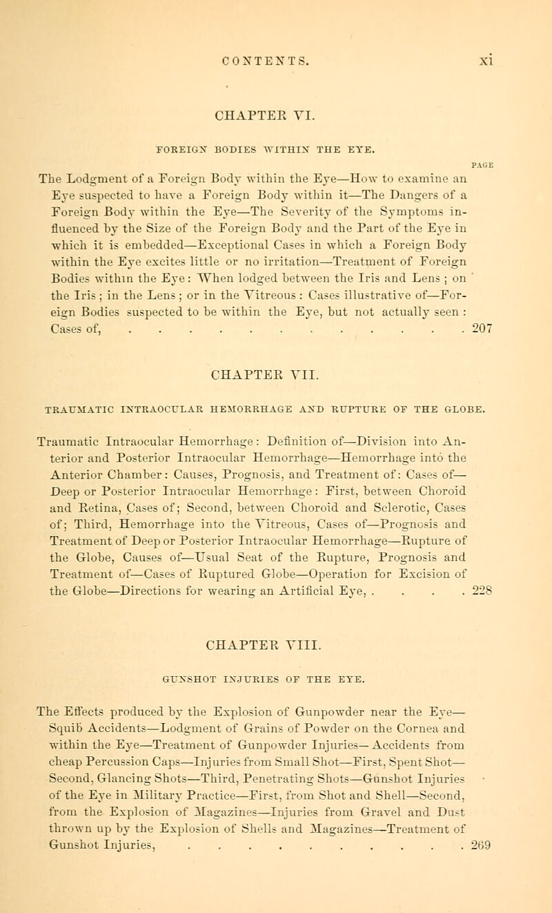 CHAPTER VI. FOREIGN BODIES WITHIN THE EYE. PAGE The Lodgment of a Foreign Body within the Eye—How to examine an Eye suspected to have a Foreign Body within it—The Dangers of a Foreign Body within the Eye—The Severity of the Symptoms in- fluenced by the Size of the Foreign Body and the Part of the Eye in which it is embedded—Exceptional Cases in which a Foreign Body within the Eye excites little or no irritation—Treatment of Foreign Bodies within the Eye: When lodged between the Iris and Lens ; on ' the Iris ; in the Lens ; or in the Vitreous : Cases illustrative of—For- eign Bodies suspected to be within the Eye, but not actually seen : Cases of, 207 CHAPTEPv VII. TRAUMATIC INTRAOCULAR HEMORRHAGE AND RUPTURE OF THE GLOBE. Traumatic Intraocular Hemorrhage : Definition of—Division into An- terior and Posterior Intraocular Hemorrhage—Hemorrhage into the Anterior Chamber: Causes, Prognosis, and Treatment of: Cases of— Deep or Posterior Intraocular Hemorrhage: First, between Choroid and Eetina, Cases of; Second, between Choroid and Sclerotic, Cases of; Third, Hemorrhage into the Vitreous, Cases of—Prognosis and Treatment of Deep or Posterior Intraocular Hemorrhage—Rupture of the Globe, Causes of—Usual Seat of the Rupture, Prognosis and Treatment of—Cases of Ruptured Globe—Operation for Excision of the Globe—Directions for wearing an Artificial Eye, .... 228 CHAPTER VIII. GUNSHOT INJURIES OF THE EYE. The Effects produced by the Explosion of Gunpowder near the Eye— Squib Accidents—Lodgment of Grains of Powder on the Cornea and within the Eye—Treatment of Gunpowder Injuries—Accidents from cheap Percussion Caps—Injuries from Small Shot—First, Spent Shot— Second, Glancing Shots—Third, Penetrating Shots—Gunshot Injuries of the Eye in Military Practice—First, from Shot and Shell—Second, from the Explosion of Magazines—Injuries from Gravel and Dust thrown up by the Explosion of Shells and Magazines—Treatment of Gunshot Injuries, .......... 269