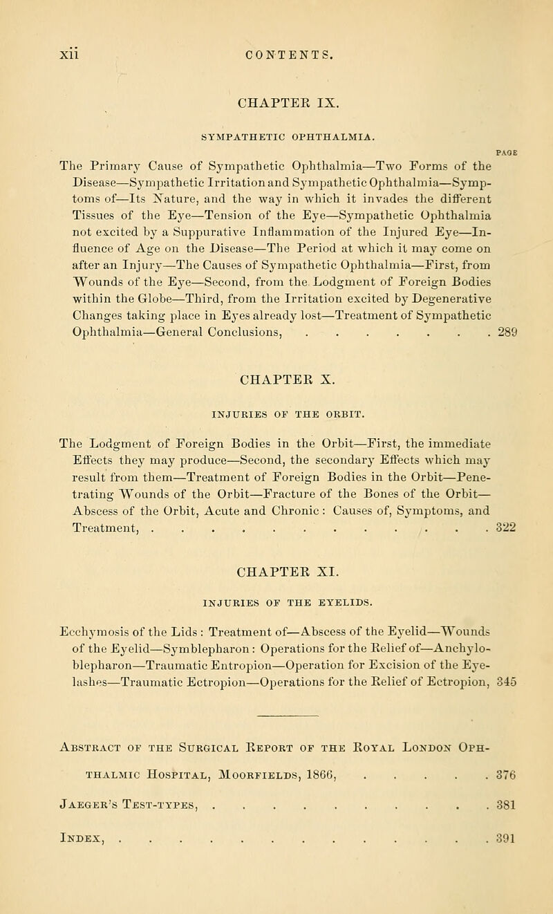 CHAPTER IX. SYMPATHETIC OPHTHALMIA. PAGE The Primary Cause of Sympathetic Ophthalmia—Two Forms of the Disease—Sympathetic Irritation and Sympathetic Ophthalmia—Symp- toms of—Its Nature, and the way in which it invades the different Tissues of the Eye—Tension of the Eye—Sympathetic Ophthalmia not excited by a Suppurative Inflammation of the Injured Eye—In- fluence of Age on the Disease—The Period at which il may come on after an Injury—The Causes of Sympathetic Ophthalmia—Eirst, from Wounds of the Eye—Second, from the Lodgment of Foreign Bodies within the Globe—Third, from the Irritation excited by Degenerative Changes taking place in Eyes already lost—Treatment of Sympathetic Ophthalmia—General Conclusions, ....... 289 CHAPTER X. INJURIES OF THE ORBIT. The Lodgment of Foreign Bodies in the Orbit—First, the immediate Effects they may produce—Second, the secondary Effects which may result from them—Treatment of Foreign Bodies in the Orbit—Pene- trating Wounds of the Orbit—Fracture of the Bones of the Orbit— Abscess of the Orbit, Acute and Chronic: Causes of, Symptoms, and Treatment, 322 CHAPTER XI. INJURIES OF THE EYELIDS. Ecchymosis of the Lids : Treatment of—Abscess of the Eyelid—Wounds of the Eyelid—Symblepharon: Operations for the Relief of—Ankylo- blepharon—Traumatic Entropion—Operation for Excision of the Eye- lashes—Traumatic Ectropion—Operations for the Relief of Ectropion, 345 Abstract of the Surgical Report of the Royal London Oph- thalmic Hospital, Moorfields, 1866, 376 Jaeger's Test-types, 381 Index, 391