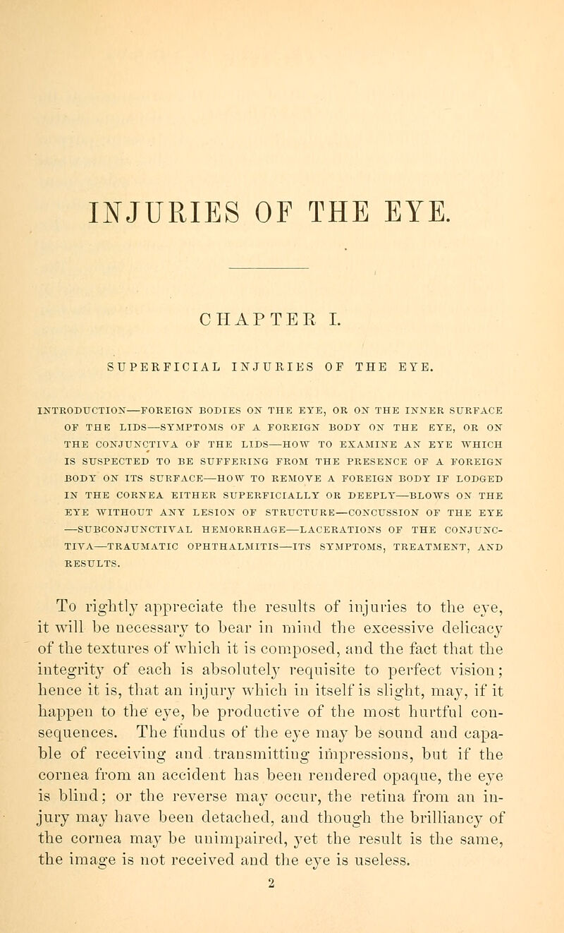 INJURIES OF THE EYE. CHAPTER I. SUPERFICIAL INJURIES OF THE EYE. INTRODUCTION—FOREIGN BODIES ON THE EYE, OR ON THE INNER SURFACE OF THE LIDS—SYMPTOMS OF A FOREIGN BODY ON THE EYE, OR ON THE CONJUNCTIVA OS THE LIDS—HOW TO EXAMINE AN EYE WHICH IS SUSPECTED TO BE SUFFERING FROM THE PRESENCE OF A FOREIGN BODY ON ITS SURFACE—HOW TO REMOVE A FOREIGN BODY IF LODGED IN THE CORNEA EITHER SUPERFICIALLY OR DEEPLY—BLOWS ON THE EYE WITHOUT ANY LESION OF STRUCTURE—CONCUSSION OF THE EYE —SUBCONJUNCTIVAL HEMORRHAGE—LACERATIONS OF THE CONJUNC- TIVA—TRAUMATIC OPHTHALMITIS—ITS SYMPTOMS, TREATMENT, AND RESULTS. To rightly appreciate the results of injuries to the eye, it will be necessary to bear in mind the excessive delicacy of the textures of which it is composed, and the fact that the integrit}T of each is absolutely requisite to perfect vision; hence it is, that an injury which in itself is slight, may, if it happen to the eye, be productive of the most hurtful con- sequences. The fundus of the eye may be sound and capa- ble of receiving and transmitting impressions, but if the cornea from an accident has been rendered opaque, the eye is blind; or the reverse may occur, the retina from an in- jury may have been detached, and though the brilliancy of the cornea may be unimpaired, yet the result is the same, the image is not received and the eye is useless. 2