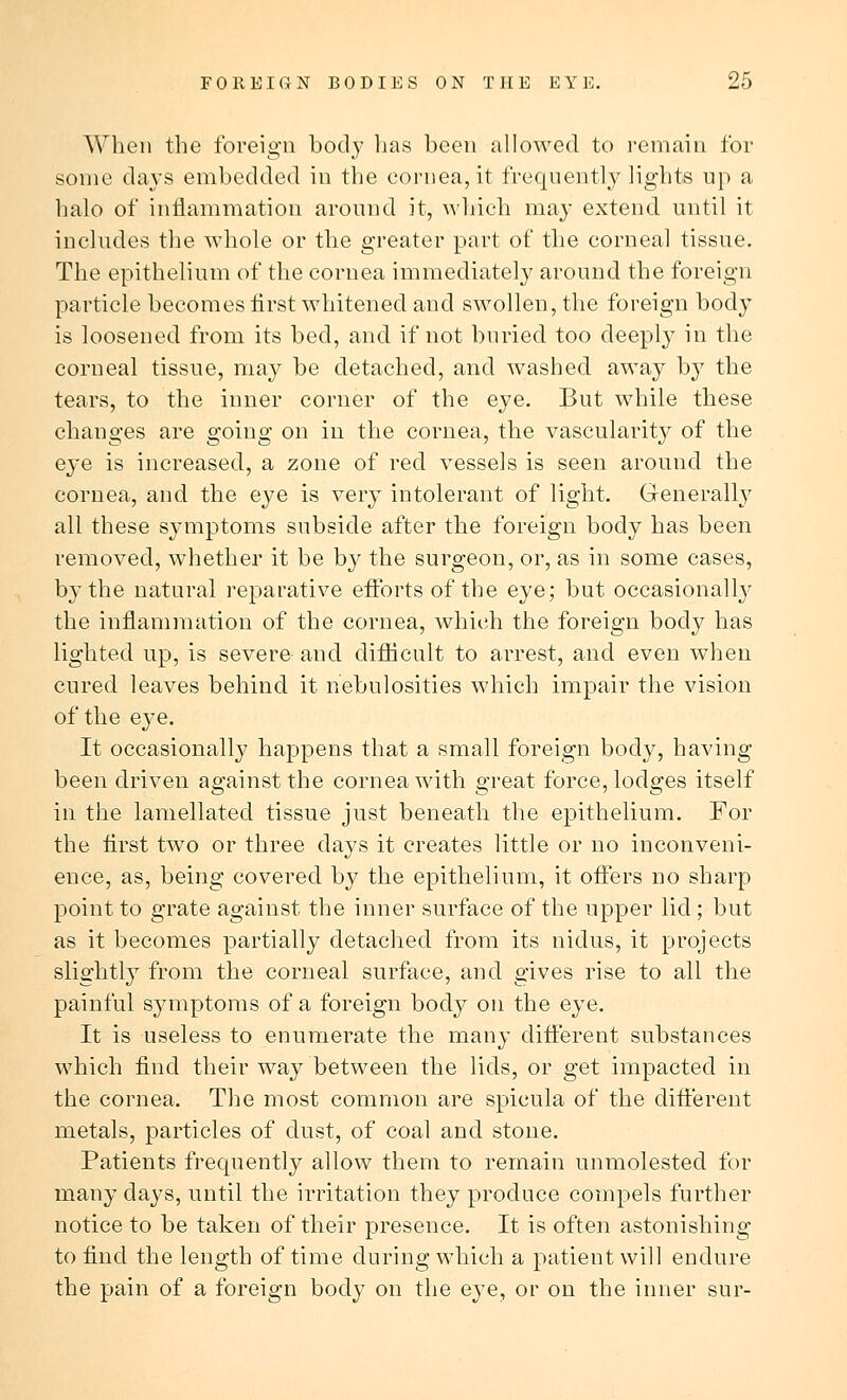 When the foreign body has been allowed to remain for some clays embedded in the cornea, it frequently lights up a halo of inflammation around it, which may extend, until it includes the whole or the greater part of the corneal tissue. The epithelium of the cornea immediately around the foreign particle becomes first whitened and swollen, the foreign body is loosened from its bed, and if not buried too deeply in the corneal tissue, may be detached, and washed away by the tears, to the inner corner of the eye. But while these changes are going on in the cornea, the vascularity of the eye is increased, a zone of red vessels is seen around the cornea, and the eye is very intolerant of light. Generally all these symptoms subside after the foreign body has been removed, whether it be by the surgeon, or, as in some cases, by the natural reparative efforts of the eye; but occasionally the inflammation of the cornea, which the foreign body has lighted up, is severe and difficult to arrest, and even when cured leaves behind it nebulosities which impair the vision of the eye. It occasionally happens that a small foreign body, having been driven against the cornea with great force, lodges itself in the lamellated tissue just beneath the epithelium. For the first two or three days it creates little or no inconveni- ence, as, being covered by the epithelium, it offers no sharp point to grate against the inner surface of the upper lid; but as it becomes partially detached from its nidus, it projects slightly from the corneal surface, and gives rise to all the painful symptoms of a foreign body on the eye. It is useless to enumerate the many different substances which find their way between the lids, or get impacted in the cornea. The most common are spicula of the different metals, particles of dust, of coal and stone. Patients frequently allow them to remain unmolested for many clays, until the irritation they produce compels further notice to be taken of their presence. It is often astonishing to find the length of time during which a patient will endure the pain of a foreign body on the eye, or on the inner sur-