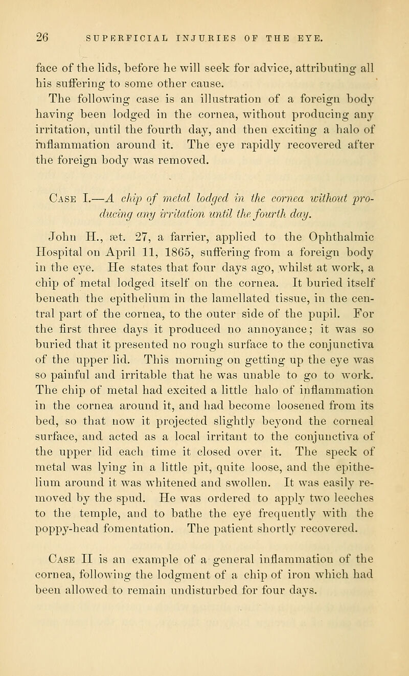 face of the lids, before he will seek for advice, attributing all his suffering to some other cause. The following case is an illustration of a foreign body having been lodged in the cornea, without producing any irritation, until the fourth day, and then exciting a halo of inflammation around it. The eye rapidly recovered after the foreign body was removed. Case I.—A chip of metal lodged in the cornea without pro- ducing any irritation until the fourth day. John H., ret. 27, a farrier, applied to the Ophthalmic Hospital on April 11, 1865, suffering from a foreign body in the eye. He states that four days ago, whilst at work, a chip of metal lodged itself on the cornea. It buried itself beneath the epithelium in the lamellated tissue, in the cen- tral part of the cornea, to the outer side of the pupil. For the first three days it produced no annoyance; it was so buried that it presented no rough surface to the conjunctiva of the upper lid. This morning on getting up the eye was so painful and irritable that he was unable to go to work. The chip of metal had excited a little halo of inflammation in the cornea around it, and had become loosened from its bed, so that now it projected slightly beyond the corneal surface, and acted as a local irritant to the conjunctiva of the upper lid each time it closed over it. The speck of metal was lying in a little pit, quite loose, and the epithe- lium around it was whitened and swollen. It was easily re- moved by the spud. He was ordered to apply two leeches to the temple, and to bathe the eye frequently with the poppy-head fomentation. The patient shortly recovered. Case II is an example of a general inflammation of the cornea, following the lodgment of a chip of iron which had been allowed to remain undisturbed for four days.