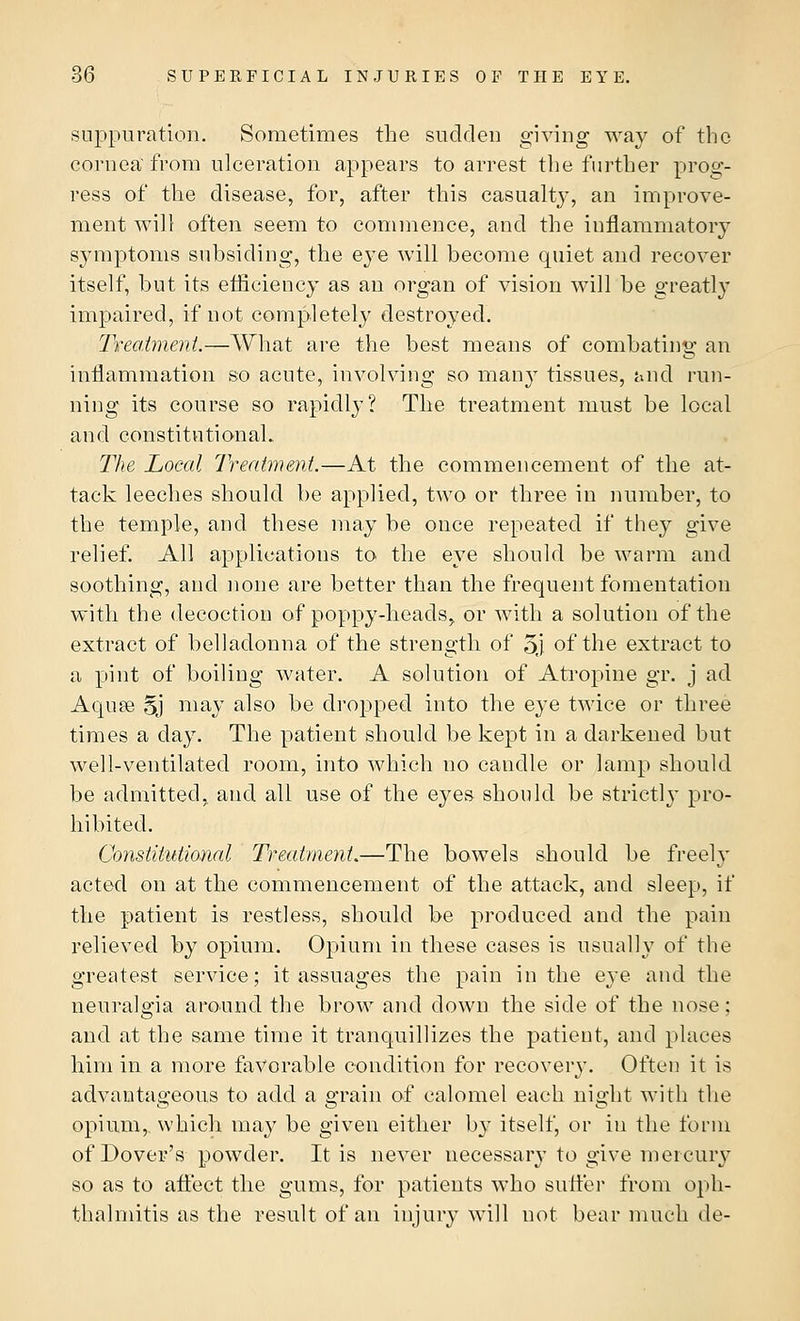 suppuration. Sometimes the sudden giving way of the cornea'from ulceration appears to arrest the further prog- ress of the disease, for, after this casualty, an improve- ment will often seem to commence, and the inflammatory symptoms subsiding, the eye will become quiet and recover itself, but its efficiency as an organ of vision will be greatly impaired, if not completely destroyed. Treatment.—What are the best means of combating an inflammation so acute, involving so many tissues, and run- ning its course so rapidly? The treatment must be local and constitutional. The Local Treatment.—At the commencement of the at- tack leeches should be applied, two or three in number, to the temple, and these may be once repeated if they give relief. All applications to the eye should be warm and soothing, and none are better than the frequent fomentation with the decoction of poppy-heads, or with a solution of the extract of belladonna of the strength of 5j of the extract to a pint of boiling water. A solution of Atropine gr. j ad Aquae Sj may also be dropped into the eye twice or three times a day. The patient should be kept in a darkened but well-ventilated room, into which no candle or lamp should be admitted, and all use of the eyes should be strictly pro- hibited. Constitutional Treatment.—The bowels should be freely acted on at the commencement of the attack, and sleep, if the patient is restless, should be produced and the pain relieved by opium. Opium in these cases is usually of the greatest service; it assuages the pain in the eye and the neuralgia around the brow and down the side of the nose: and at the same time it tranquillizes the patient, and places him in a more favorable condition for recovery. Often it is advantageous to add a grain of calomel each night with the opium,, which may be given either by itself, or in the form of Dover's powder. It is never necessary to give mercury so as to affect the gums, for patients who suffer from oph- thalmitis as the result of an injury will not bear much de-