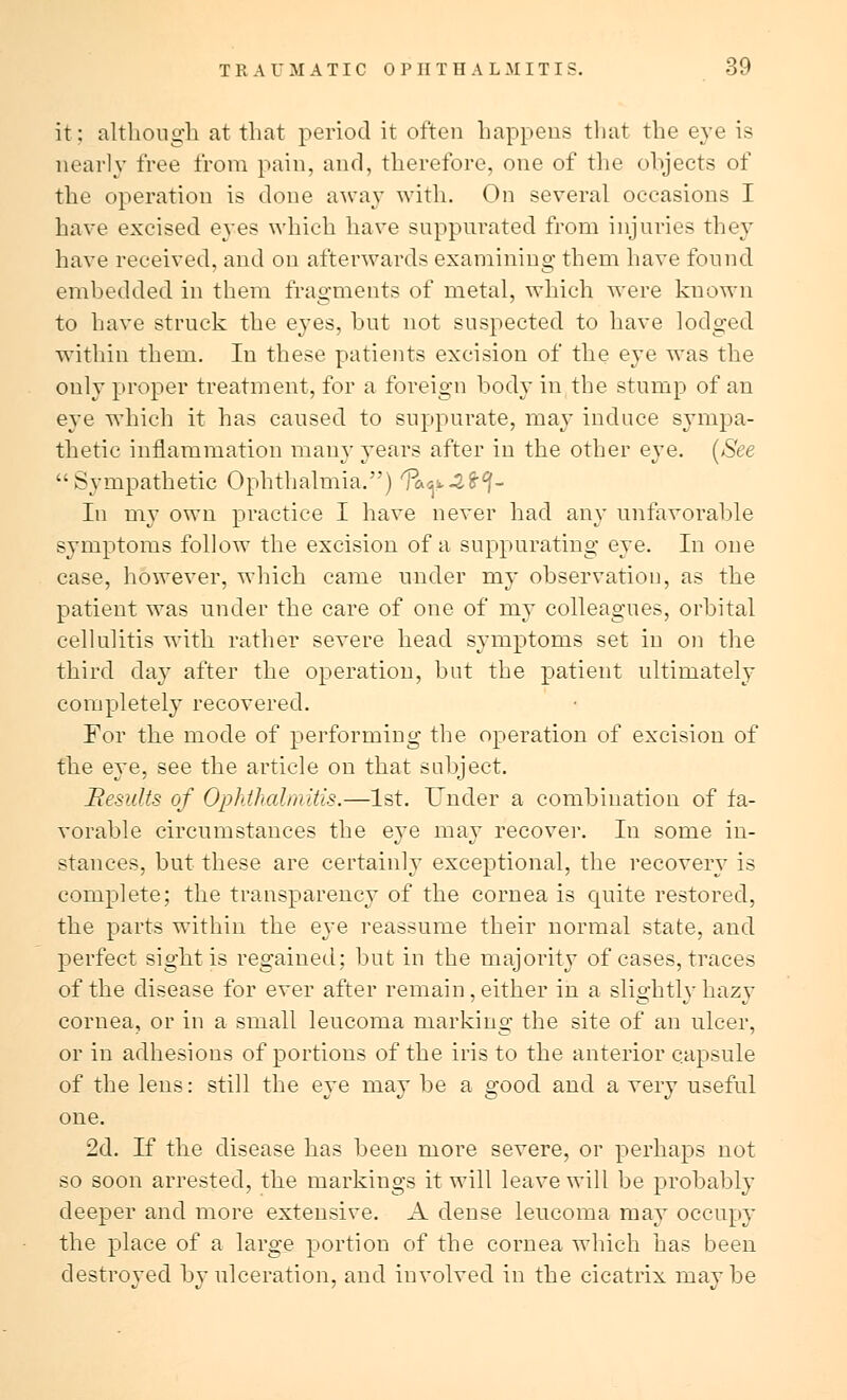 it: although at that period it often happens that the eye is nearly free from pain, and, therefore, one of the objects of the operation is clone away with. On several occasions I have excised eyes which have suppurated from injuries they have received, and on afterwards examining them have found embedded in them fragments of metal, which were known to have struck the eyes, but not suspected to have lodged within them. In these patients excision of the eye was the only proper treatment, for a foreign body in the stump of an eye which it has caused to suppurate, may induce sympa- thetic inflammation many years after in the other eye. [See Sympathetic Ophthalmia.) ?a<^4^- In my own practice I have never had any unfavorable symptoms follow the excision of a suppurating eye. In one case, however, which came under my observation, as the patient was under the care of one of my colleagues, orbital cellulitis with rather severe head symptoms set in on the third day after the operation, but the patient ultimately completely recovered. For the mode of performing the operation of excision of the e}~e, see the article on that subject. Remits of Ophthalmitis.—1st. Under a combination of fa- vorable circumstances the eye may recover. In some in- stances, but these are certainly exceptional, the recovery is complete; the transparency of the cornea is quite restored, the parts within the eye reassume their normal state, and perfect sight is regained; but in the majority of cases, traces of the disease for ever after remain, either in a slightly hazy cornea, or in a small leucoma marking the site of an ulcer, or in adhesions of portions of the iris to the anterior capsule of the lens: still the eye may be a good and a very useful one. 2d. If the disease has been more severe, or perhaps not so soon arrested, the markings it will leave will be probably deeper and more extensive. A dense leucoma may occupy the place of a large portion of the cornea which has been destroyed by ulceration, and involved in the cicatrix maybe