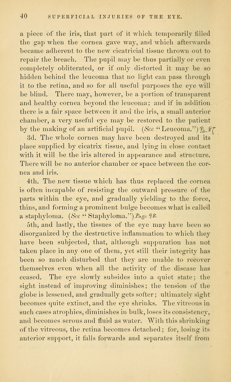 a piece of the iris, that part of it which temporarily tilled the gap when the cornea gave way, and which afterwards became adherent to the new cicatricial tissue thrown out to repair the breach. The pupil may be thus partially or even completely obliterated, or if only distorted it may be so hidden behind the leucoma that no light can pass through it to the retina, and so for all useful purposes the eye will be blind. There may, however, be a portion of transparent and healthy cornea beyond the leucoma; and if in addition there is a fair space between it and the iris, a small anterior chamber, a very useful eye may be restored to the patient by the making of an artificial pupil. (See Leucoma.)^.ST 3d. The whole cornea may have been destroyed and its place supplied by cicatrix tissue, and lying in close contact with it will be the iris altered in appearance and structure. There will be no anterior chamber or space between the cor- nea and iris. 4th. The new tissue which has thus replaced the cornea is often incapable of resisting the outward pressure of the parts within the eye, and gradual^ yielding to the force, thins, and forming a prominent bulge becomes what is called a staphyloma. (See  Staphyloma.)JPa£<i *?£ 5th, and lastly, the tissues of the eye may have been so disorganized by the destructive inflammation to which they have been subjected, that, although suppuration has not taken place in any one of them, yet still their integrity has been so much disturbed that they are unable to recover themselves even when all the activity of the disease has ceased. The eye slowly subsides into a quiet state; the sight instead of improving diminishes; the tension of the globe is lessened, and gradually gets softer; ultimately sight becomes quite extinct, and the eye shrinks. The vitreous in such cases atrophies, diminishes in bulk, loses its consistency, and becomes serous and fluid as water. With this shrinking of the vitreous, the retina becomes detached; for, losing its anterior support, it falls forwards and separates itself from