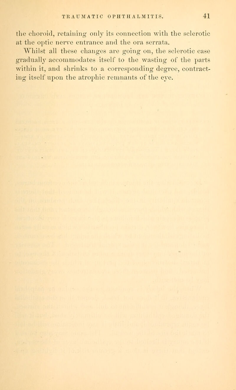 the choroid, retaining only its connection with the sclerotic at the optic nerve entrance and the ora serrata. Whilst all these changes are going on, the sclerotic case gradually accommodates itself to the wasting of the parts within it, and shrinks to a corresponding degree, contract- ing itself upon the atrophic remnants of the eye.
