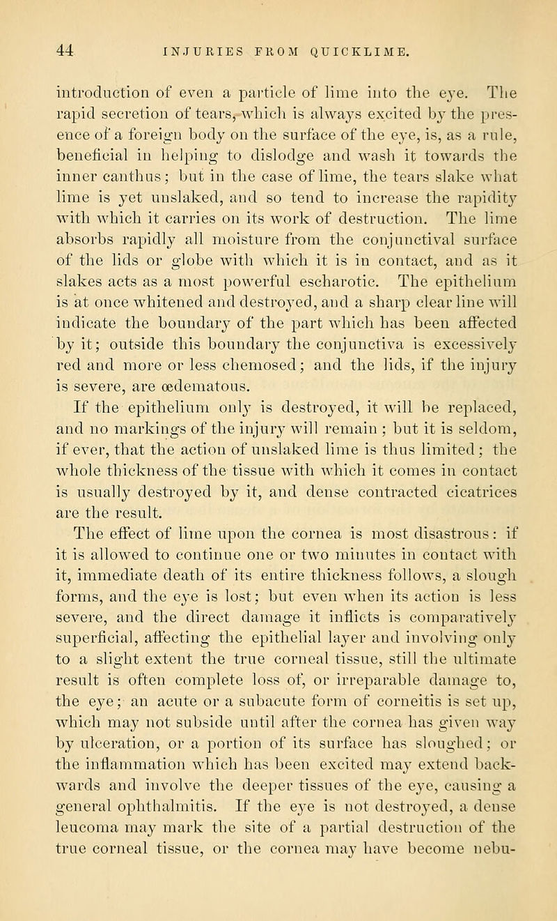 introduction of even a particle of lime into the eye. The rapid secretion of tears, which is always excited by the pres- ence or' a foreign body on the surface of the eye, is, as a rule, beneficial in helping to dislodge and wash it towards the inner canthus; but in the case of lime, the tears slake what lime is yet unslaked, and so tend to increase the rapidity with which it carries on its work of destruction. The lime absorbs rapidly all moisture from the conjunctival surface of the lids or globe with which it is in contact, and as it slakes acts as a most powerful escharotic. The epithelium is at once whitened and destroyed, and a sharp clear line will indicate the boundary of the part which has been affected by it; outside this boundary the conjunctiva is excessively red and more or less chemosed; and the lids, if the injury is severe, are oedematous. If the epithelium only is destroyed, it will be replaced, and no markings of the injury will remain ; but it is seldom, if ever, that the action of unslaked lime is thus limited ; the whole thickness of the tissue with which it comes in contact is usually destroyed by it, and dense contracted cicatrices are the result. The effect of lime upon the cornea is most disastrous: if it is allowed to continue one or two minutes in contact with it, immediate death of its entire thickness follows, a slough forms, and the eye is lost; but even when its action is less severe, and the direct damage it inflicts is comparatively superficial, affecting the epithelial layer and involving only to a slight extent the true corneal tissue, still the ultimate result is often complete loss of, or irreparable damage to, the eye; an acute or a subacute form of corneitis is set up, which may not subside until after the cornea has given way by ulceration, or a portion of its surface has sloughed; or the inflammation which has been excited may extend back- wards and involve the deeper tissues of the eye, causing a general ophthalmitis. If the eye is not destroyed, a dense leucoma may mark the site of a partial destruction of the true corneal tissue, or the cornea may have become nebu-