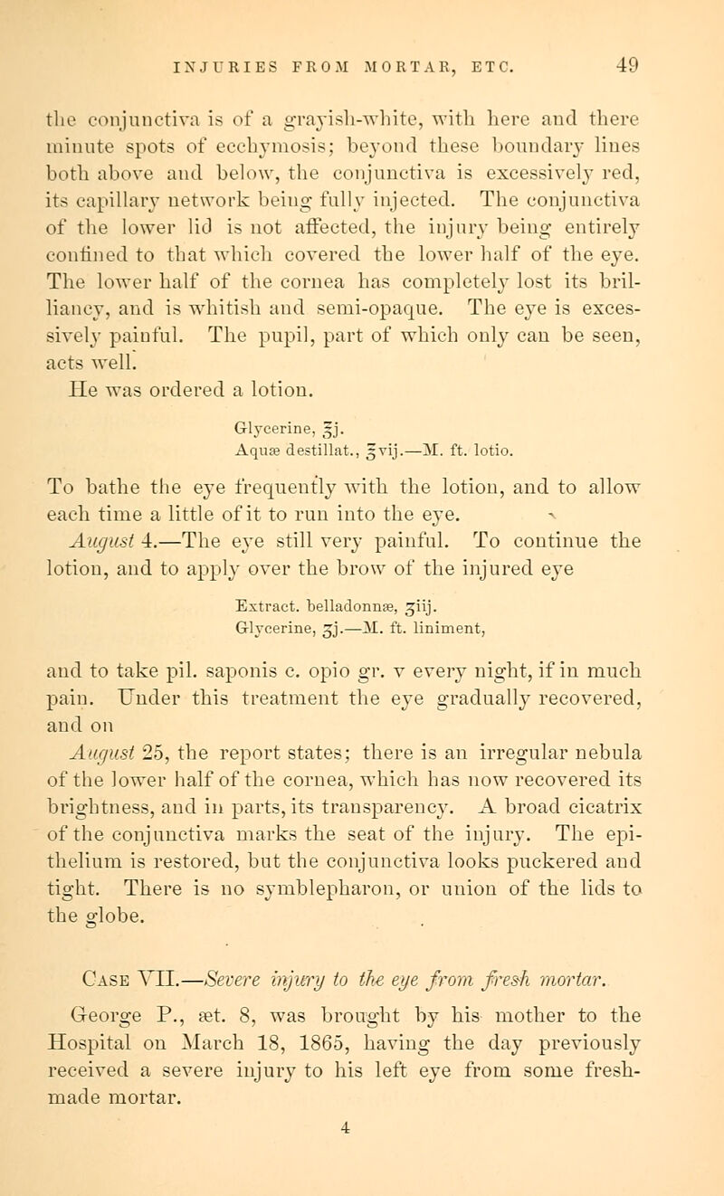 the conjunctiva is of a grayish-white, with here and there minute spots of ecchyniosis; beyond these boundary lines both above and below, the conjunctiva is excessively red, its capillary network being fully injected. The conjunctiva of the lower lid is not affected, the injury being entirely confined to that which covered the lower half of the eye. The lower half of the cornea has completely lost its bril- liancy, and is whitish and semi-opaque. The eye is exces- sively painful. The pupil, part of which only can be seen, acts well. He was ordered a lotion. Glycerine, gj. Aqua destillat., gvij.—AL ft. lotio. To bathe the eye frequently with the lotion, and to allow each time a little of it to run into the eye. > August 4.—The eye still very painful. To continue the lotion, and to apply over the brow of the injured eye Extract, belladonna, giij. Glycerine, gj.—M. ft. liniment, and to take pil. saponis c. opio gr. v every night, if in much pain. Under this treatment the eye gradually recovered, and on August 25, the report states; there is an irregular nebula of the lower half of the cornea, which has now recovered its brightness, and in parts, its transparency. A broad cicatrix of the conjunctiva marks the seat of the injury. The epi- thelium is restored, but the conjunctiva looks puckered and tight. There is no symblepharon, or union of the lids to the globe. Case VJUL.—Severe injury to the eye from fresh mortar. George P., set. 8, was brought by his mother to the Hospital on March 18, 1865, having the day previously received a severe injury to his left eye from some fresh- made mortar. 4