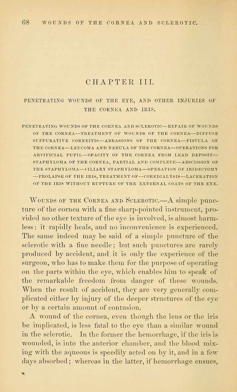 CHAPTER III. PENETRATING WOUNDS OF THE EYE, AND OTHER INJURIES OF THE CORNEA AND IRIS. PENETRATING WOUNDS OF THE CORNEA AND SCLEROTIC—REPAIR OF WOUNDS OF THE CORNEA—TREATMENT OF WOUNDS OF THE CORNEA—DIFFUSE SUPPURATIVE CORNEITIS—ABRASIONS OF THE CORNEA—FISTULA OF THE CORNEA—LEUCOMA AND NEBULA OF THE CORNEA—OPERATIONS FOR ARTIFICIAL PUPIL—OPACITY OF THE CORNEA FROM LEAD DEPOSIT STAPHYLOMA OF THE CORNEA, PARTIAL AND COMPLETE—ABSCISSION OF THE STAPHYLOMA—CILIARY STAPHYLOMA—OPERATION OF IRIDECTOMY —PROLAPSE OF THE IRIS, TREATMENT OF—COREDIALYSIS—LACERATION OF THE IRIS WITHOUT RUPTURE OF THE EXTERNAL COATS OF THE EYE. Wounds of the Cornea and Sclerotic.—A simple punc- ture of the cornea with a fine sharp-pointed instrument, pro- vided no other texture of the eye is involved, is almost harm- less : it rapidly heals, and no inconvenience is experienced. The same indeed may be said of a simple puncture of the sclerotic with a fine needle: but such punctures are rarely produced by accident, and it is only the experience of the surgeon, who has to make them for the purpose of operating on the parts within the eye, which enables him to speak of the remarkable freedom from danger of these wounds. When the result of accident, they are very generally com- plicated either by injury of the deeper structures of the eye or by a certain amount of contusion. A wound of the cornea, even though the lens or the iris be implicated, is less fatal to the eye than a similar wound in the sclerotic. In the former the hemorrhage, if the iris is wounded, is into the anterior chamber, and the blood mix- ing with the aqueous is speedily acted on by it, and in a few days absorbed; whereas in the latter, if hemorrhage ensues,