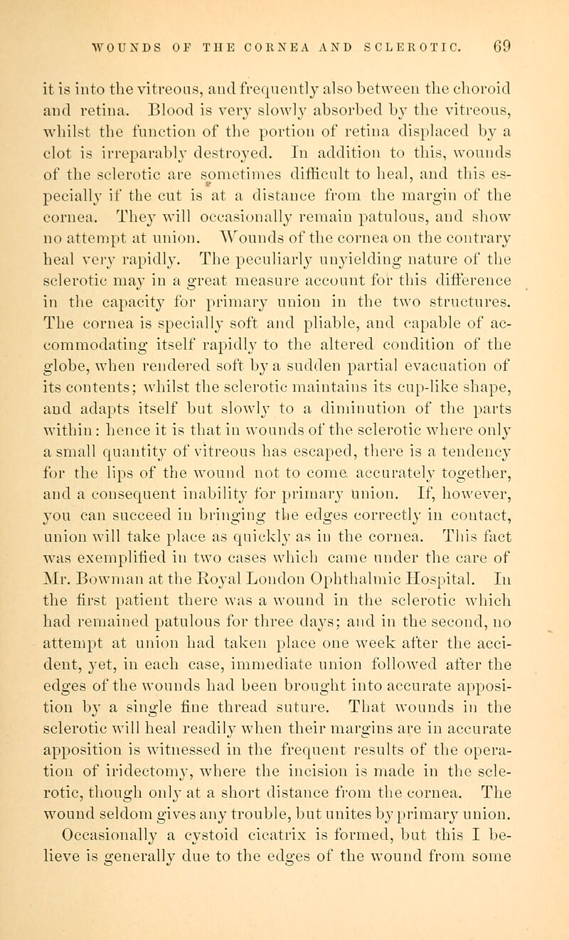 it is into the vitreous, and frequently also between the choroid and retina. Blood is very slowly absorbed by the vitreous, whilst the function of the portion of retina displaced by a clot is irreparably destroyed. In addition to this, wounds of the sclerotic are sometimes difficult to heal, and this es- pecially if the cut is at a distance from the margin of the cornea. They will occasionally remain patulous, and show no attempt at union. Wounds of the cornea on the contrary heal very rapidly. The peculiarly unyielding nature of the sclerotic may in a great measure account for this difference in the capacity for primary union in the two structures. The cornea is specially soft and pliable, and capable of ac- commodating itself rapidly to the altered condition of the globe, when rendered soft by a sudden partial evacuation of its contents; whilst the sclerotic maintains its cup-like shape, and adapts itself but slowly to a diminution of the parts within: hence it is that in wounds of the sclerotic where only a small quantity of vitreous has escaped, there is a tendency for the lips of the wound not to come accurately together, and a consequent inability for primary Union. If, however, you can succeed in bringing the edges correctly in contact, union will take place as quickly as in the cornea. This fact was exemplified in two cases which came under the care of Mr. Bowman at the Royal London Ophthalmic Hospital. In the first patient there was a wound in the sclerotic which had remained patulous for three days; and in the second, no attempt at union had taken place one week after the acci- dent, }'et, in each case, immediate union followed after the edges of the wounds had been brought into accurate apposi- tion by a single fine thread suture. That wounds in the sclerotic will heal readily when their margins are in accurate apposition is witnessed in the frequent results of the opera- tion of iridectomy, where the incision is made in the scle- rotic, though only at a short distance from the cornea. The wound seldom gives any trouble, but unites by primary union. Occasionally a cystoid cicatrix is formed, but this I be- lieve is generally due to the edges of the wound from some