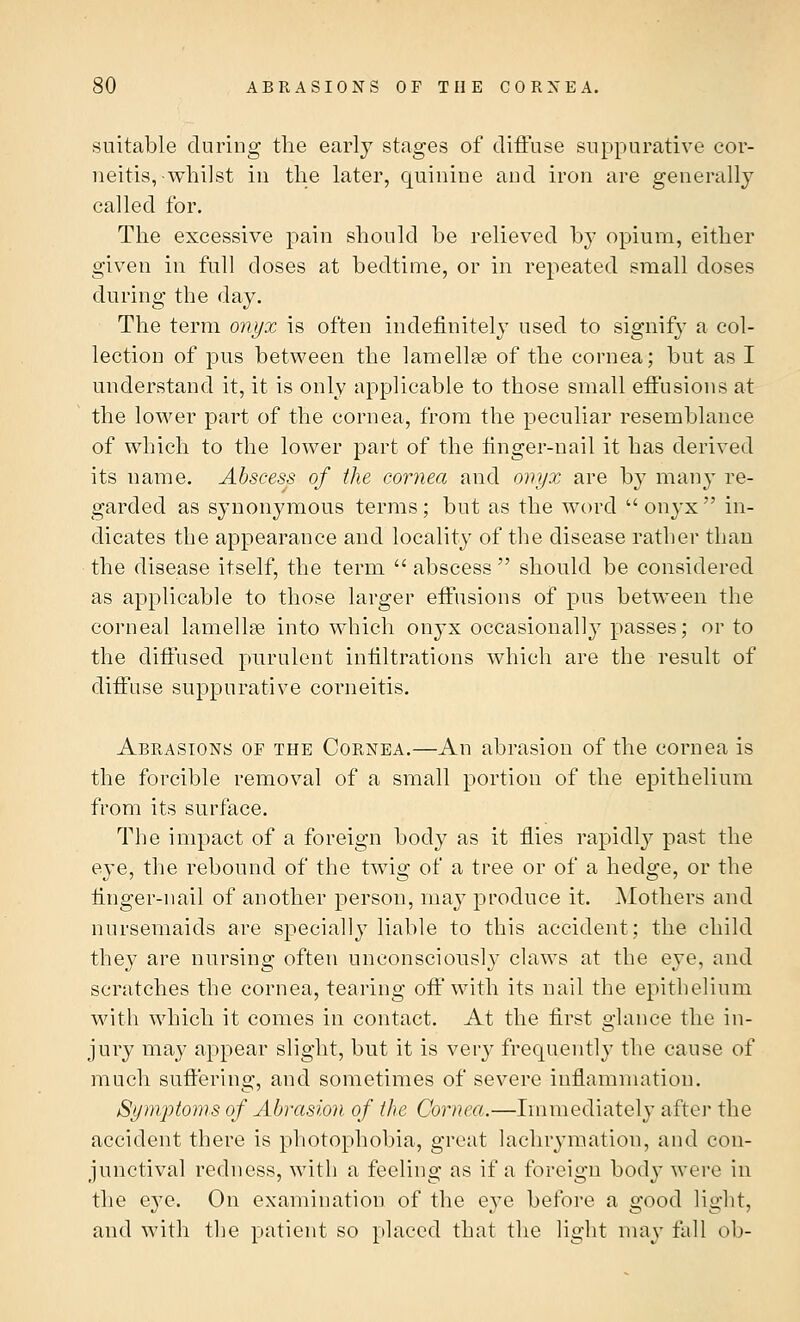 suitable during the early stages of diffuse suppurative cor- neitis,-whilst in the later, quinine and iron are generally called for. The excessive pain should be relieved by opium, either given in full closes at bedtime, or in repeated small doses during the day. The term onyx is often indefinitely used to signify a col- lection of pus between the lamella? of the cornea; but as I understand it, it is only applicable to those small effusions at the lower part of the cornea, from the peculiar resemblance of which to the lower part of the finger-nail it has derived its name. Abscess of the cornea and onyx are by many re- garded as synonymous terms; but as the word  onyx  in- dicates the appearance and locality of the disease rather than the disease itself, the term  abscess  should be considered as applicable to those larger effusions of pus between the corneal lamellae into which onyx occasionally passes; or to the diffused purulent infiltrations which are the result of diffuse suppurative corneitis. Abrasions of the Cornea.—An abrasion of the cornea is the forcible removal of a small portion of the epithelium from its surface. The impact of a foreign body as it flies rapidly past the eye, the rebound of the twig of a tree or of a hedge, or the finger-nail of another person, may produce it. Mothers and nursemaids are specially liable to this accident; the child they are nursing often unconsciously claws at the eye, and scratches the cornea, tearing off with its nail the epithelium with which it comes in contact. At the first glance the in- jury may appear slight, but it is very frequently the cause of much suffering, and sometimes of severe inflammation. Symptoms of Abrasion of the Cornea.—Immediately after the accident there is photophobia, great lachrymatiou, and con- junctival redness, with a feeling as if a foreign body were in the e}7e. On examination of the eye before a good light, and with the patient so placed that the light may fall ob-