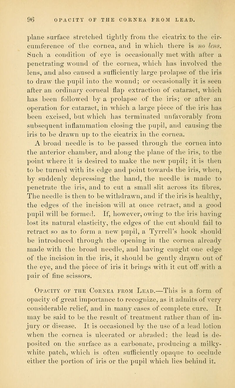 plane surface stretched tightly from the cicatrix to the cir- cumference of the cornea, and in which there is no lens. Such a condition of eye is occasionally met with after a penetrating wound of the cornea, which has involved the lens, and also caused a sufficiently large prolapse of the iris to draw the pupil into the wound; or occasionally it is seen after an ordinary corneal flap extraction of cataract, which has been followed by a prolapse of the iris; or after an operation for cataract, in which a large piece of the iris has been excised, but which has terminated unfavorably from subsequent inflammation closing the pupil, and causing the iris to be drawn up to the cicatrix in the cornea. A broad needle is to be passed through the cornea into the anterior chamber, and along the plane of the iris, to the point where it is desired to make the new pupil; it is then to be turned with its edge and point towards the iris, when, by suddenly depressing the hand, the needle is made to penetrate the iris, and to cut a small slit across its fibres. The needle is then to be withdrawn, and if the iris is healthy, the edges of the incision will at once retract, and a good pupil will be formed. If, however, owing to the iris having lost its natural elasticity, the edges of the cut should fail to retract so as to form a new pupil, a T3*rrell's hook should be introduced through the opening in the cornea already made with the broad needle, and having caught one edge of the incision in the iris, it should be gently drawn out of the eye, and the piece of iris it brings with it cut off with a pair of fine scissors. Opacity of the Cornea from Lead.—This is a form of opacity of great importance to recognize, as it admits of very considerable relief, and in many cases of complete cure. It may be said to be the result of treatment rather than of in- jury or disease. It is occasioned by the use of a lead Lotion when the cornea is ulcerated or abraded: the lead is de- posited on the surface as a carbonate, producing a milky- white patch, which is often sufficiently opaque to occlude either the portion of iris or the pupil which lies behind it.