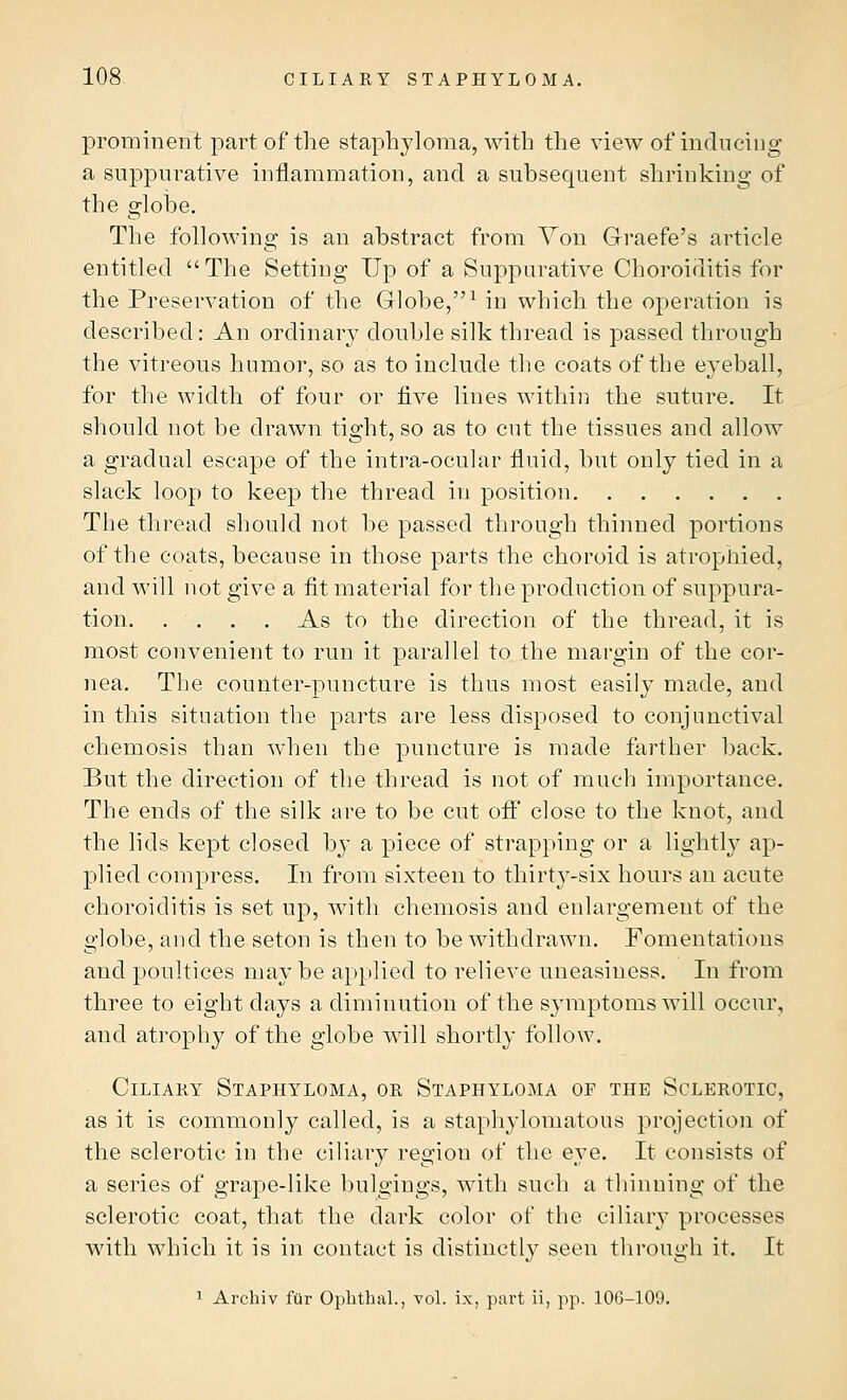 prominent part of the staphyloma, with the view of inducing a suppurative inflammation, and a subsequent shrinking of the globe. The following is an abstract from Von Graefe's article entitled The Setting Up of a Suppurative Choroiditis for the Preservation of the Globe,1 in which the operation is described: An ordinary double silk thread is passed through the vitreous humor, so as to include the coats of the eyeball, for the width of four or five lines within the suture. It should not be drawn tight, so as to cut the tissues and allow a gradual escape of the intra-ocular fluid, but only tied in a slack loop to keep the thread in position The thread should not be passed through thinned portions of the coats, because in those parts the choroid is atrophied, and will not give a fit material for the production of suppura- tion. . . . . As to the direction of the thread, it is most convenient to run it parallel to the margin of the cor- nea. The counter-puncture is thus most easily made, and in this situation the parts are less disposed to conjunctival chemosis than when the puncture is made farther back. But the direction of the thread is not of much importance. The ends of the silk are to be cut off' close to the knot, and the lids kept closed by a piece of strapping or a lightly ap- plied compress. In from sixteen to thirty-six hours an acute choroiditis is set up, with chemosis and enlargement of the globe, and the seton is then to be withdrawn. Fomentations and poultices may be applied to relieve uneasiness. In from three to eight days a diminution of the symptoms will occur, and atrophy of the globe will shortly follow. Ciliary Staphyloma, or Staphyloma of the Sclerotic, as it is commonly called, is a staphylomatous projection of the sclerotic in the ciliary region of the eye. It consists of a series of grape-like bulgings, with such a thinning of the sclerotic coat, that the dark color of the ciliary processes with which it is in contact is distinctly seen through it. It 1 Archiv far Ophthsil., vol. ix, part ii, pp. 106-109.