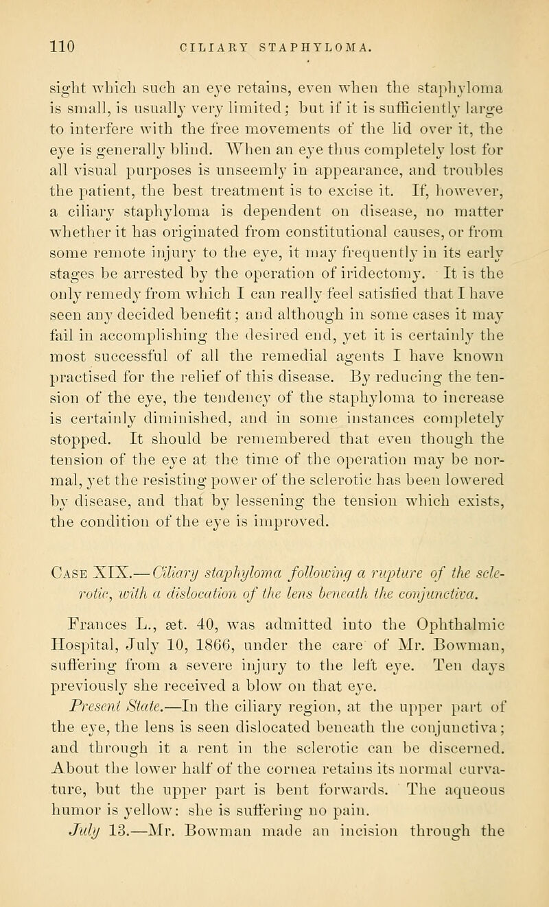 sight which such an eye retains, even when the staphyloma is small, is usually very limited; but if it is sufficiently large to interfere with the free movements of the lid over it, the eye is generally blind. When an eye thus completely lost for all visual purposes is unseemly in appearance, and troubles the patient, the best treatment is to excise it. If, however, a ciliary staphyloma is dependent on disease, no matter whether it has originated from constitutional causes, or from some remote injury to the eye, it may frequently in its early stages be arrested by the operation of iridectomy. It is the onty remedy from which I can really feel satisfied that I have seen any decided benefit; and although in some cases it may fail in accomplishing the desired end, yet it is certainly the most successful of all the remedial agents I have known practised for the relief of this disease. By reducing the ten- sion of the eye, the tendency of the staphyloma to increase is certainly diminished, and in some instances completely stopped. It should be remembered that, even though the tension of the eye at the time of the operation may be nor- mal, yet the resisting power of the sclerotic has been lowered by disease, and that by lessening the tension which exists, the condition of the eye is improved. Case XIX.— Ciliary staphyloma following a rupture of the scle- rotic, with a dislocation of the lens beneath the conjunctiva. Frances L., set. 40, was admitted into the Ophthalmic Hospital, July 10, 1866, under the care of Mr. Bowman, suffering from a severe injury to the left eye. Ten days previously she received a blow on that eye. Present State.—In the ciliary region, at the upper part of the eye, the lens is seen dislocated beneath the conjunctiva; and through it a rent in the sclerotic can be discerned. About the lower half of the cornea retains its normal curva- ture, but the upper part is bent forwards. The aqueous humor is yellow: she is suffering no pain. July 13.—Mr. Bowman made an incision through the