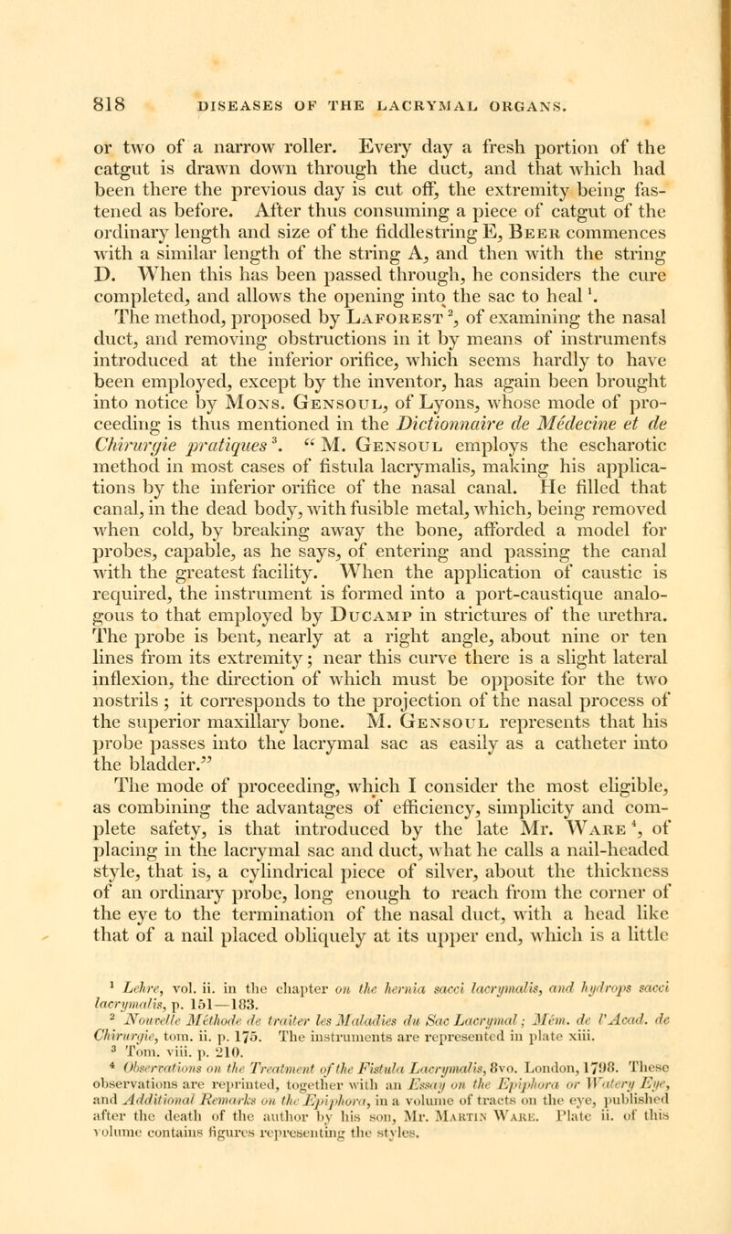 or two of a narrow roller. Every day a fresh portion of the catgut is drawn down through the duct, and that which had been there the previous day is cut off, the extremity being fas- tened as before. After thus consuming a piece of catgut of the ordinary length and size of the fiddlestring E, Beer commences with a similar length of the string A, and then with the string D. When this has been passed through, he considers the cure completed, and allows the opening into the sac to heall. The method, proposed by Laforest 2, of examining the nasal duct, and removing obstructions in it by means of instruments introduced at the inferior orifice, which seems hardly to have been employed, except by the inventor, has again been brought into notice by Mons. Gensoul, of Lyons, whose mode of pro- ceeding is thus mentioned in the Dictionnaire de Medecine et de Chirurgie pratiques3.  M. Gensoul employs the escharotic method in most cases of fistula lacrymalis, making his applica- tions by the inferior orifice of the nasal canal. He filled that canal, in the dead body, with fusible metal, which, being removed when cold, by breaking away the bone, afforded a model for probes, capable, as he says, of entering and passing the canal with the greatest facility. When the application of caustic is required, the instrument is formed into a port-caustique analo- gous to that employed by Ducamp in strictures of the urethra. The probe is bent, nearly at a right angle, about nine or ten lines from its extremity; near this curve there is a slight lateral inflexion, the direction of which must be opposite for the two nostrils ; it corresponds to the projection of the nasal process of the superior maxillary bone. M. Gensoul represents that his probe passes into the lacrymal sac as easily as a catheter into the bladder. The mode of proceeding, which I consider the most eligible, as combining the advantages of efficiency, simplicity and com- plete safety, is that introduced by the late Mr. Ware 4, of placing in the lacrymal sac and duct, what he calls a nail-headed style, that is, a cylindrical piece of silver, about the thickness of an ordinary probe, long enough to reach from the corner of the eye to the termination of the nasal duct, with a head like that of a nail placed obliquely at its upper end, which is a little 1 Lehre, vol. ii. in the chapter on the hernia sacci lacrymalis, <t»d hydrops sdcci lacrymalis, p. 151—183. 2 Nourelle MHhode de traiter les Maladies dit, Sac Lacrymal; Mem. <h VAcad. de C/iinnyir, torn. ii. p. 175. The instruments are represented in plate xiii. 3 Tom. viii. p. 210. 4 Observations on tin Treatment of the Fistula Lacrymalis, 8vo. London, 1798. These observations are reprinted, together with an Essay on the Epiphora or Watery Eye, and Additional Remarks <'n th Epiphora, in a volume of tracts on the eye, published after the death of the author by his sou, Mr. Martin Wake. Plate ii. of this volume contains figures representing the styles.