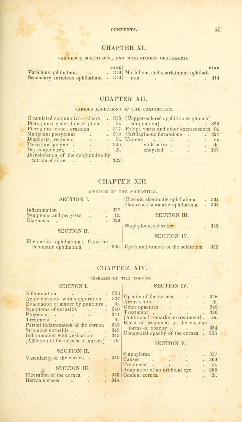 CHAPTER XI. VARIOLOUS, MORBILLOUS, AND SCARLATINOUS OPHTHALMIA. PAGE Variolous ophthalmia . . 310 Secondary variolous ophthalmia . 313 PAGE Morbillous and scarlatinous ophthal- mia . . . .314 CHAPTER XII. VARIOUS AFFECTIONS OF THE CONJUNCTIVA. Granulated conjunctiva—ulcers . 315 Pterygium; general description . ib. Pterygium tenue; crassum . 317 Malignant pterygium . . 318 Diagnosis, treatment . . ib. Pterygium pingue . . . 320 Dry conjunctiva . . . ib. Discoloration of the conjunctiva by nitrate of silver . . . 322 [Copper-colored syphilitic eruption of conjunctiva] . . . 322 Polypi, warts and other excrescences ib. Cartilaginous formations . . 324 Tumors . . . . ib. with hairs . . . ib. encysted . . . 327 CHAPTER XIII. DISEASES OF THE SCLEROTICA. SECTION I. Inflammation Symptoms and progress Diagnosis .... 327 ib. 329 SECTION II. Rheumatic ophthalmia ; Catarrho- rheumatic ophthalmia 330 Chronic rheumatic ophthalmia Catarrho-rheumatic ophthalmia SECTION III. Staphyloma sclerotica? SECTION IV. ■ Cysts and tumors of the sclerotica 331 333 333 335 CHAPTER XIV. DISEASES OF THE CORNEA. SECTION I. Inflammation . . . 336 Acute corneitis with suppuration . 337 Evacuation of matter by puncture . ib. Symptoms of corneitis . . 340 Prognosis . . . .341 Treatment . . . . ib. Partial inflammation of the cornea 342 Strumous corneitis . . . 343 Inflammation with vesication . 345 [Affection of the cornea in nurses] ib. SECTION II. Vascularity of the cornea . . 345 SECTION III. Ulceration of the cornea . . 346 Hernia corneas . . . 348 SECTION IV. Opacity of the cornea . . 348 Arcus senilis . . . ib. Other opacities . . . 349 Treatment .... 350 [Additional remarks on treatment] . ib. Effect of treatment in the various forms of opacity . . . 354 Congenital opacity of the cornea . 356 SECTION V. Staphyloma .... 357 Causes .... 360 Treatment . . . . ib. Adaptation of an artificial eye . 362 Conical cornea . . . ib.