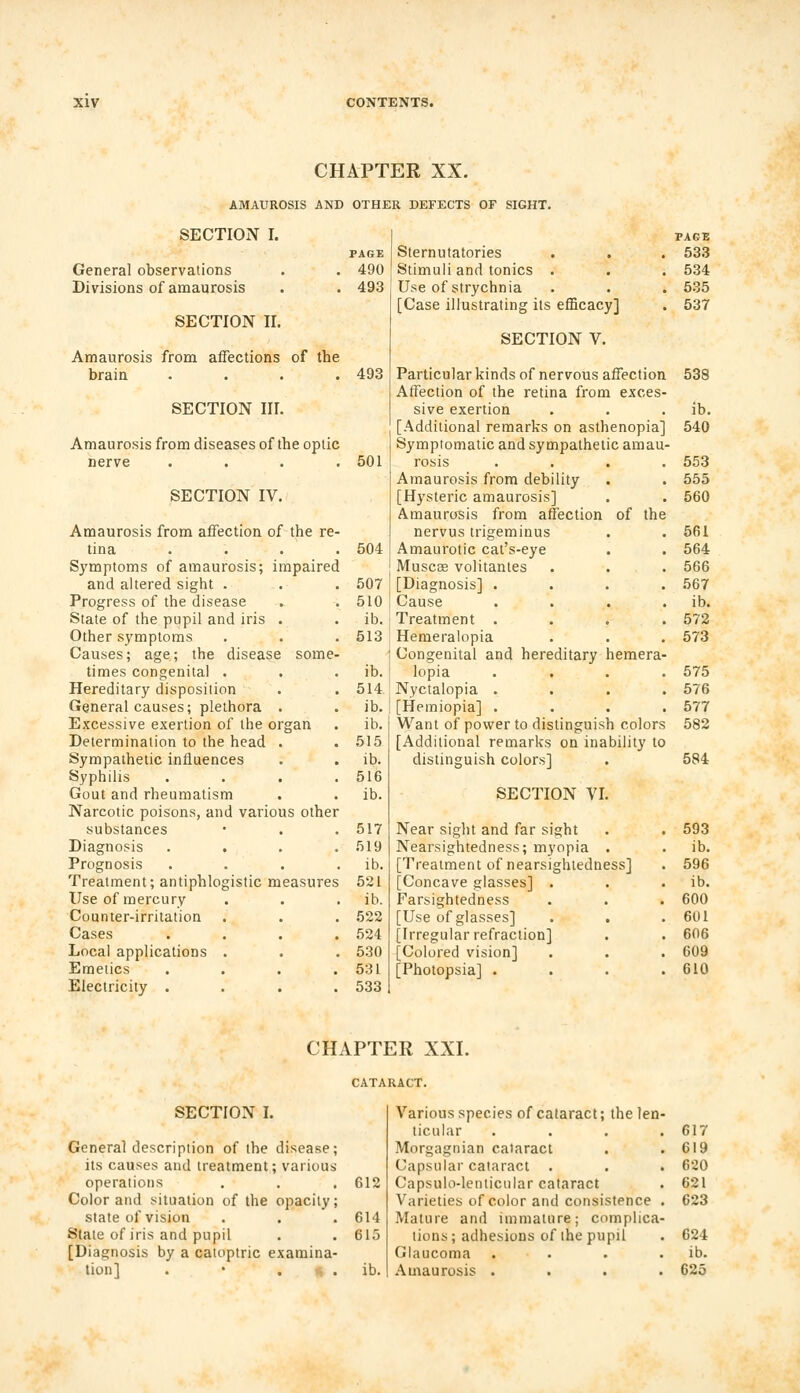 CHAPTER XX. AMAUROSIS AND OTHER DEFECTS OF SIGHT. SECTION I. General observations Divisions of amaurosis SECTION II. Amaurosis from affections of the brain .... SECTION III. PAGE 490 493 493 Amaurosis from diseases of the optic nerve .... 501 SECTION IV. Amaurosis from affection of the re tina 504 Symptoms of amaurosis; impairec and altered sight . 507 Progress of the disease 510 State of the pupil and iris . ib. Other symptoms 513 Causes; age; the disease some- times congenital . ib. Hereditary disposition 514 General causes; plethora . ib. Excessive exertion of the organ ib. Determination to the head . 515 Sympathetic influences ib. Syphilis 516 Gout and rheumatism ib. Narcotic poisons, and various other substances 517 Diagnosis 519 Prognosis . ib. Treatment; antiphlogistic measures 521 Use of mercury . ib. Counter-irritation 522 Cases 524 Local applications . 530 Emetics . 531 Electricity . 533 PAGE Sternutatories . . . 533 Stimuli and tonics . . . 534 Use of strychnia . . . 535 [Case illustrating its efficacy] . 537 SECTION V. Particular kinds of nervous affection. 538 Affection of the retina from exces- sive exertion . . ib. [Additional remarks on asthenopia] 540 Symptomatic and sympathetic amau- rosis .... 553 Amaurosis from debility . . 555 [Hysteric amaurosis] . . 560 Amaurosis from affection of the nervus trigeminus . . 561 Amaurotic cat's-eye . . 564 Muscae volitantes . . . 566 [Diagnosis] .... 567 Cause . . . . ib. Treatment . . . .572 Hemeralopia . . . 573 Congenital and hereditary hemera- lopia .... 575 Nyctalopia .... 576 [Hemiopia] .... 577 Want of power to distinguish colors 582 [Additional remarks on inability to distinguish colors] . 584 SECTION VI. Near sight and far sight . . 593 Nearsightedness; myopia . . ib. [Treatment of nearsightedness] . 596 [Concave glasses] . . . ib. Farsightedness . . . 600 [Use of glasses] . . .601 [Irregular refraction] . . 606 [Colored vision] . . . 609 [Photopsia] . . . .610 CHAPTER XXI. SECTION I. General description of the disease; its causes and treatment; various operations . . . 612 Color and situation of the opacity; state of vision . . .614 State of iris and pupil . . 615 [Diagnosis by a catoptric examina- tion] . • t, . ib. Various species of cataract; the len- ticular .... 617 Morgagnian cataract . .619 Capsular cataract . . . 620 Capsulo-lenticular cataract . 621 Varieties of color and consistence . 623 Mature and immature; complica- tions; adhesions of the pupil . 624 Glaucoma . . . . ib. Amaurosis .... 625