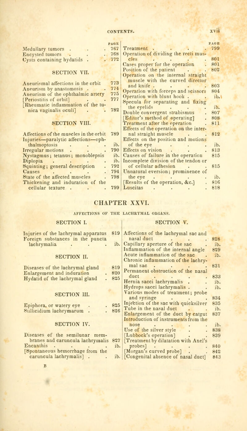 PAGE Medullary tumors . . . 767 Encysted tumors . . . 768 Cysts containing hydatids . . 772 SECTION VII. Aneurismal affections in the orbit 773 Aneurism by anastomosis . . 774 Aneurism of the ophthalmic artery 775 [Periostitis of orbit] . . 777 [Rheumatic inflammation of the tu- nica vaginalis oculi] . . 782 SECTION VIII. Affections of the muscles in the orbit 789 Injuries—paralytic affections—oph- thalmoptosis . . ib. Irregular motions . . . 790 Nystagmus; tetanus; monoblepsis ib. Diplopia . . . . ib. Squinting; general description . 792 Causes .... 794 State of the affected muscles . 798 Thickening and induration of the cellular texture . . . 799 Treatment . Operation of dividing the recti mus- cles . Cases proper for the operation Position of the patient Operation on the internal straight muscle with the curved director and knife . Operation with forceps and scissors Operation with blunt hook . Specula for separating and fixing the eyelids Double convergent strabismus [Editor's method of operating] Treatment after the operation Effects of the operation on the inter- nal straight muscle Effects on the position and motions of the eye Effects on vision Causes of failure in the operation Incomplete division of the tendon or of cellular adhesion Unnatural eversion; prominence of the eye .... [Results of the operation, &c] Luscitas . PAGE 799 801 801 802 803 804 ib. ib. 807 808 811 812 ib. 813 815 815 ib. 816 818 CHAPTER XXVI. AFFECTIONS OF THE LACHRYMAL ORGANS. SECTION I. SECTION V. Injuries of the lachrymal apparatus 819 Foreign substances in the puncta lachrymalia . . . ib. SECTION II. Diseases of the lachrymal gland 819 Enlargement and induration . 820 Hydatid of the lachrymal gland . 825 SECTION III. Epiphora, or watery eye . . 825 Sullicidium lachrymarum . . 826 SECTION IV. Diseases of the semilunar mem- branes and caruncula lachrymalis 827 Encanthis . . . . ib. [Spontaneous hemorrhage from the caruncula lachrymalis] . . ib. Affections of the lachrymal sac and nasal duct Capillary aperture of the sac Inflammation of the internal angle Acute inflammation of the sac Chronic inflammation of the lachry mal sac Permanent obstruction of the nasal duct Hernia sacci lachrymalis . Hydrops sacci lachrymalis . Various modes of treatment; probe and syringe Inje'ction of the sac with quicksilver Tube in the nasal duct Enlargement of the duct by catgut Introduction of instruments from the nose . . . . Use of the silver style [Lubbock's operation] [Treatment by dilatation with Anel's probes] . [Morgan's curved probe] [Congenital absence of nasal duct] 828 ib. 829 ib. 831 833 ib. ib. 834 835 ib. 837 ib. 838 839 840 842 843