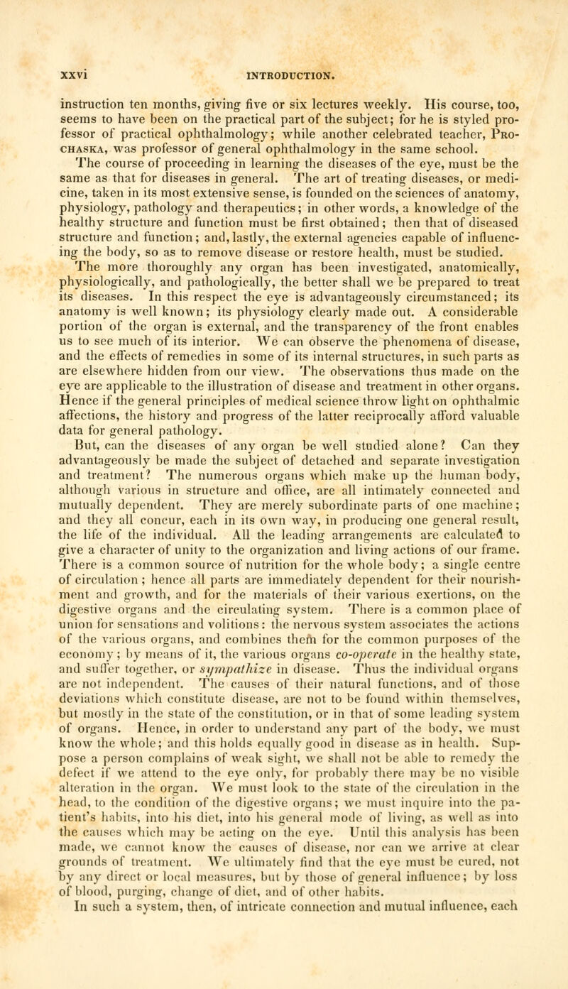 instruction ten months, giving five or six lectures weekly. His course, too, seems to have been on the practical part of the subject; for he is styled pro- fessor of practical ophthalmology; while another celebrated teacher, Pro- chaska, was professor of general ophthalmology in the same school. The course of proceeding in learning the diseases of the eye, must be the same as that for diseases in general. The art of treating diseases, or medi- cine, taken in its most extensive sense, is founded on the sciences of anatomy, physiology, pathology and therapeutics; in other words, a knowledge of the healthy structure and function must be first obtained; then that of diseased structure and function; and,lastly, the external agencies capable of influenc- ing the body, so as to remove disease or restore health, must be studied. The more thoroughly any organ has been investigated, anatomically, physiologically, and pathologically, the better shall we be prepared to treat its diseases. In this respect the eye is advantageously circumstanced; its anatomy is well known; its physiology clearly made out. A considerable portion of the organ is external, and the transparency of the front enables us to see much of its interior. We can observe the phenomena of disease, and the effects of remedies in some of its internal structures, in such parts as are elsewhere hidden from our view. The observations thus made on the eye are applicable to the illustration of disease and treatment in other organs. Hence if the general principles of medical science throw light on ophthalmic affections, the history and progress of the latter reciprocally afford valuable data for general pathology. But, can the diseases of any organ be well studied alone? Can they advantageously be made the subject of detached and separate investigation and treatment? The numerous organs which make up the human body, although various in structure and office, are all intimately connected and mutually dependent. They are merely subordinate parts of one machine; and they all concur, each in its own way, in producing one general result, the life of the individual. All the leading arrangements are calculated to give a character of unity to the organization and living actions of our frame. There is a common source of nutrition for the whole body; a single centre of circulation; hence all parts are immediately dependent for their nourish- ment and growth, and for the materials of their various exertions, on the digestive organs and the circulating system. There is a common place of union for sensations and volitions: the nervous system associates the actions of the various organs, and combines them for the common purposes of the economy ; by means of it, the various organs co-operate in the healthy state, and suffer together, or sympathize in disease. Thus the individual organs are not independent. The causes of their natural functions, and of those deviations which constitute disease, are not to be found within themselves, but mostly in the state of the constitution, or in that of some leading system of organs. Hence, in order to understand any part of the body, we must know the whole; and this holds equally good in disease as in health. Sup- pose a person complains of weak sight, we shall not be able to remedy the defect if we attend to the eye only, for probably there may be no visible alteration in the organ. We must look to the state of the circulation in the head, to the condition of the digestive organs; we must inquire into the pa- tient's habits, into his diet, into his general mode of living, as well as into the causes which may be acting on the eye. Until this analysis has been made, we cannot know the causes of disease, nor can we arrive at clear grounds of treatment. We ultimately find that the eye must be cured, not by any direct or local measures, but by those of general influence; by loss of blood, purging, change of diet, and of other habits. In such a system, then, of intricate connection and mutual influence, each