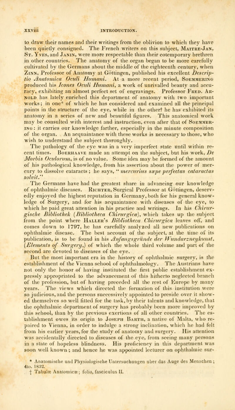 to draw their names and their writings from the oblivion to which they have been quietly consigned. The French writers on this subject, Maitre-Jan, St. Yves, and Janin, were more respectable than their cotemporary brethren in other countries. The anatomy of the organ began to be more carefully cultivated by the Germans about the middle of the eighteenth century, when Zinn, Professor of Anatomy at Gottingen, published his excellent Bescrip- lio Anatomica Oculi Humani. At a more recent period, Soemmering produced his Icones Oculi Humani, a work of unrivalled beauty and accu- racy, exhibiting an almost perfect set of engravings. Professor Fred. Ar- nold has lately enriched this department of anatomy with two important works; in one* of which he has considered and examined all the principal points in the structure of the eye, while in the othert he has exhibited its anatomy in a series of new and beautiful figures. This anatomical work may be consulted with interest and instruction, even after that of Soemmer- ing: it carries our knowledge farther, especially in the minute composition of the organ. An acquaintance with these works is necessary to those, who wish to understand the subject thoroughly. The pathology of the eye was in a very imperfect state until within re- cent times. Boerhaave made an attempt on the subject, but his work, Be Morbis Oculorum, is of no value. Some idea may be formed of the amount of his pathological knowledge, from his assertion about the power of mer- cury to dissolve cataracts ; he says,  mercurius ssepe perfectas cataract as solvit.'' The Germans have had the greatest share in advancing our knowledge of ophthalmic diseases. Richter, Surgical Professor at Gottingen, deserv- edly enjoyed the highest reputation in Germany, both for his general know- ledge of Surgery, and for his acquaintance with diseases of the eye, to which he paid great attention in his practice and writings. In his Chirur- gische Bibliothek (Bibliotheca Chirurgica), which takes up the subject from the point where Haller's Bibliotheca Chirurgica leaves oft, and comes down to 1797, he has carefully analyzed all new publications on ophthalmic disease. The best account of the subject, at the time of its publication, is to be found in his Anfangsgriinde der Wundarzneykunst, {Elements of Surgery,) of which the whole third volume and part of the second are devoted to diseases of the eye. But the most important era in the history of ophthalmic surgery, is the establishment of the Vienna school of ophthalmology. The Austrians have not only the honor of having instituted the first publie establishment ex- pressly appropriated to the advancement of this hitherto neglected branch of the profession, but of having preceded all the rest of Europe by many years. The views which directed the formation of this institution were so judicious, and the persons successively appointed to preside over it show- ed themselves so well fitted for the task, by their talents and knowledge, that the ophthalmic department of surgery has probably been more improved by this school, than by the previous exertions of all other countries. The es- tablishment owes its origin to Joseph Barth, a native of Malta, who re- paired to Vienna, in order to indulge a strong inclination, which he had felt from his earlier years, for the study of anatomy and surgery. His attention was accidentally directed to diseases of the eye, from seeing many persons in a state of hopeless blindness. His proficiency in this department was soon well known ; and hence he was appointed lecturer on ophthalmic sur- * Anatomische und Physiologische Untersuchungen uber das Auge des Menschen; 4lo. 1832. \ Tabulae Anatomicoe; fulio, fasciculus II.