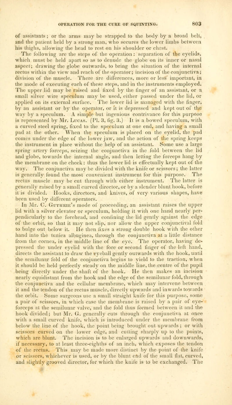 of assistants; or the arms may be strapped to the body by a broad belt, and the patient held by a strong man, who secures the lower limbs between his thighs, allowing the head to rest on Ids shoulder or chest. The following are the steps of the operation : separation of the eyelids, which must be held apart so as to denude the globe on its inner or nasal aspect; drawing the globe outwards, to bring the situation of the internal rectus within the view and reach of the operator; incision of the conjunctiva; division of the muscle. There are differences, more or less important, in the mode of executing each of these steps, and in the instruments employed. The upper lid may be raised and fixed by the finger of an assistant, or a small silver wire speculum may be used, either passed under the lid, or applied on its external surface. The lower lid is managed with the finger, by an assistant or by the operator, or it is depressed and kept out of the way by a speculum. A simple but ingenious contrivance for this purpose is represented by Mr. Lucas. (PI. 3, fig. 3.) It is a bowed speculum, with a curved steel spring, fixed to the speculum at one end, and having a small pad at the other. When the speculum is placed on the eyelid, the pad comes under the edge of the lower jaw, and the action of the spring keeps the instrument in place without the help of an assistant. Some use a large spring artery forceps, seizing the conjunctiva in the fold between the lid and globe, towards the internal angle, and then letting the forceps hang by the membrane on the cheek: thus the lower lid is effectually kept out of the way. The conjunctiva may be divided with the knife or scissors ; the latter is generally found the most convenient instrument for this purpose. The rectus muscle may be cut through with either instrument. The latter is generally raised by a small curved director, or by a slender blunt hook, before it is divided. Hooks, directors, and knives, of very various shapes, have been used by different operators. In Mr. C. Guthrie's mode of proceeding', an assistant raises the upper lid with a silver elevator or speculum, holding it with one hand nearly per- pendicularly to the forehead, and confining the lid gently against the edge of the orbit, so that it may not slip, nor allow the upper conjunctival fold to bulge out below it. He then fixes a strong double hook with the other hand into the tunica albuginea, through the conjunctiva at a little distance from the cornea, in the middle line of the eye. The operator, having de- pressed the under eyelid with the fore or second finger of the left hand, directs the assistant to draw the eyeball gently outwards with the hook, until the semilunar fold of the conjunctiva begins to yield to the traction, when it should be held perfectly steady on the middle line, the centre of the pupil being directly under the shaft of the hook. He then makes an incision nearly equidistant from the hook and the edge of the semilunar fold, through the conjunctiva and the cellular membrane, which may intervene between it and the tendon of the rectus muscle, directly upwards and inwards towards the orbit. Some surgeons use a small straight knife for this purpose, some a pair of scissors, in which case the membrane is raised by a pair of eye- forceps at the semilunar valve, and the fold thus formed between it and the hook divided; but Mr. G. generally cuts through the conjunctiva at once with a small curved knife, which is introduced under the membrane from below the line of the hook, the point being brought out upwards ; or with scissors curved on the lower edge, and cutting sharply up to the points, which are blunt. The incision is to be enlarged upwards and downwards, if necessary, to at least three-eighths of an inch, which exposes the tendon of the rectus. This may be made more distinct by the point of the knife or scissors, whichever is used, or by the blunt end of the small flat, curved, and slightly grooved director, for which the knife is to be exchanged. The