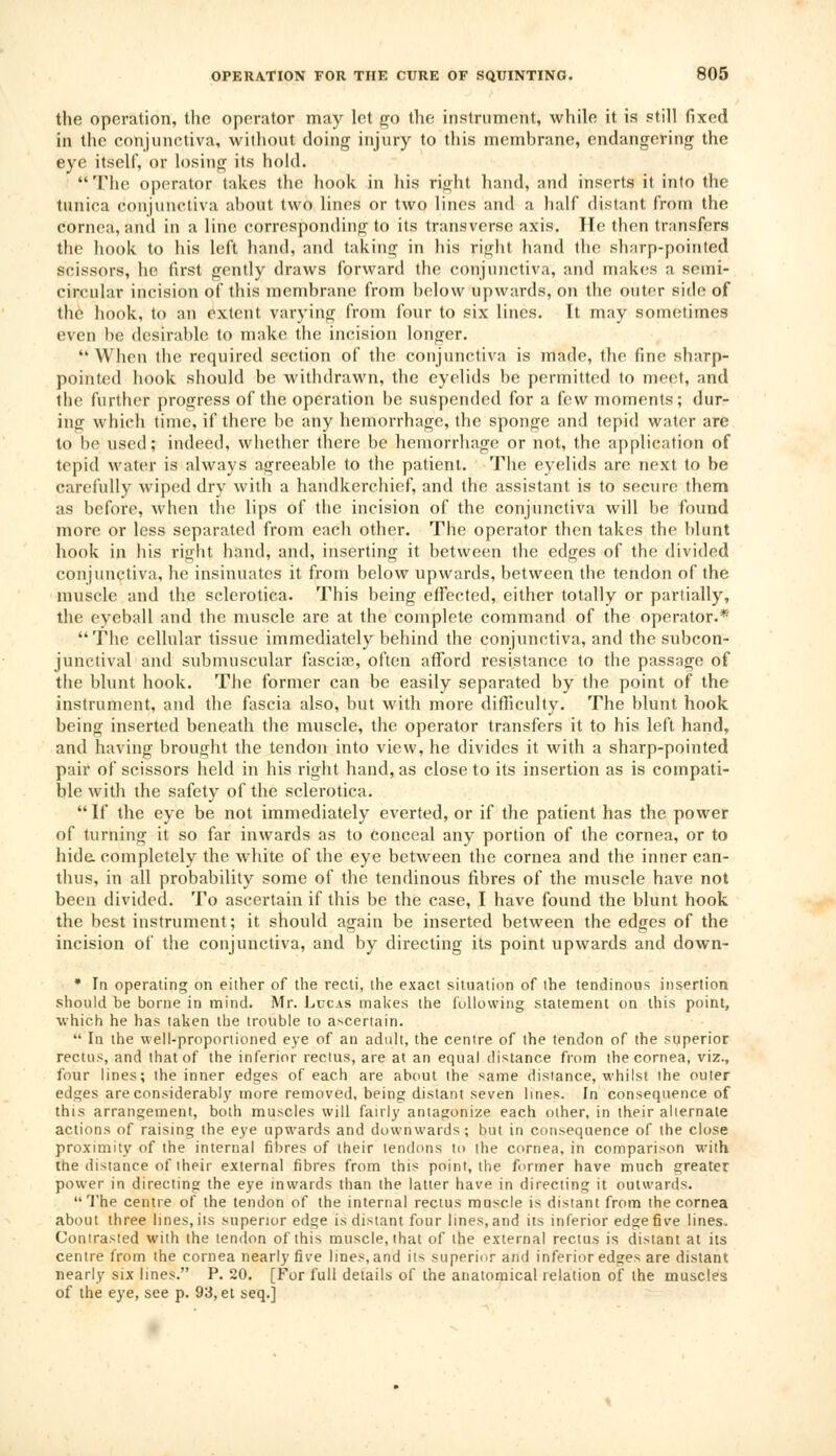 the operation, the operator may let go the instrument, while it is still fixed in the conjunctiva, without doing injury to this membrane, endangering the eye itself, or losing its hold. The operator takes the hook in his right hand, and inserts it into the tunica conjunctiva about two lines or two lines and a half distant from the cornea, and in a line corresponding to its transverse axis. He then transfers the hook to his left hand, and taking in his rijrht hand the sharp-pointed scissors, he first gently draws forward the conjunctiva, and makes a semi- circular incision of this membrane from below upwards, on the outer side of the hook, to an extent varying from four to six lines. It may sometimes even be desirable to make the incision longer. When the required section of the conjunctiva is made, the fine sharp- pointed hook should be withdrawn, the eyelids be permitted to meet, and the further progress of the operation be suspended for a few moments; dur- ing which time, if there be any hemorrhage, the sponge and tepid water are to be used; indeed, whether there be hemorrhage or not, the application of tepid water is always agreeable to the patient. The eyelids are next to be carefully wiped dry with a handkerchief, and the assistant is to secure them as before, when the lips of the incision of the conjunctiva will be found more or less separated from each other. The operator then takes the blunt hook in his right hand, and, inserting it between the edges of the divided conjunctiva, he insinuates it from below upwards, between the tendon of the muscle and the sclerotica. This being effected, either totally or partially, the eyeball and the muscle are at the complete command of the operator.* The cellular tissue immediately behind the conjunctiva, and the subcon- junctival and submuscular fascia?, often afford resistance to the passage of the blunt hook. The former can be easily separated by the point of the instrument, and the fascia also, but with more difficulty. The blunt hook being inserted beneath the muscle, the operator transfers it to his left hand, and having brought the tendon into view, he divides it with a sharp-pointed pair of scissors held in his right hand, as close to its insertion as is compati- ble with the safety of the sclerotica. If the eye be not immediately everted, or if the patient has the power of turning it so far inwards as to conceal any portion of the cornea, or to hide completely the white of the eye between the cornea and the inner can- thus, in all probability some of the tendinous fibres of the muscle have not been divided. To ascertain if this be the case, I have found the blunt hook the best instrument; it should again be inserted between the edges of the incision of the conjunctiva, and by directing its point upwards and down- * In operating on either of the recti, the exact situation of the tendinous insertion should be borne in mind. Mr. Lucas makes the following statement on this point, which he has taken the trouble to ascertain.  In the well-proportioned eye of an adult, the centre of the tendon of the superior rectus, and that of the inferior rectus, are at an equal distance from the cornea, viz., four lines; the inner edges of each are about the same distance, whilst the outer edges are considerably more removed, being distant seven lines. In consequence of this arrangement, both muscles will fairly antagonize each other, in their alternate actions of raising the eye upwards and downwards ; but in consequence of the close proximity of the internal fibres of their tendons to the cornea, in comparison with the distance of their external fibres from this point, the former have much greater power in directing the eye inwards than the latter have in directing it outwards. The centre of the tendon of the internal rectus muscle is distant from the cornea about three lines, its superior edge is distant four lines, and its inferior edge five lines. Contrasted with the tendon of this muscle, that of ihe external rectus is distant at its centre from the cornea nearly five lines, and its superior and inferior edges are distant nearly six lines. P. 20. [For full details of the anatomical relation of the muscles of the eye, see p. 93, et seq.]
