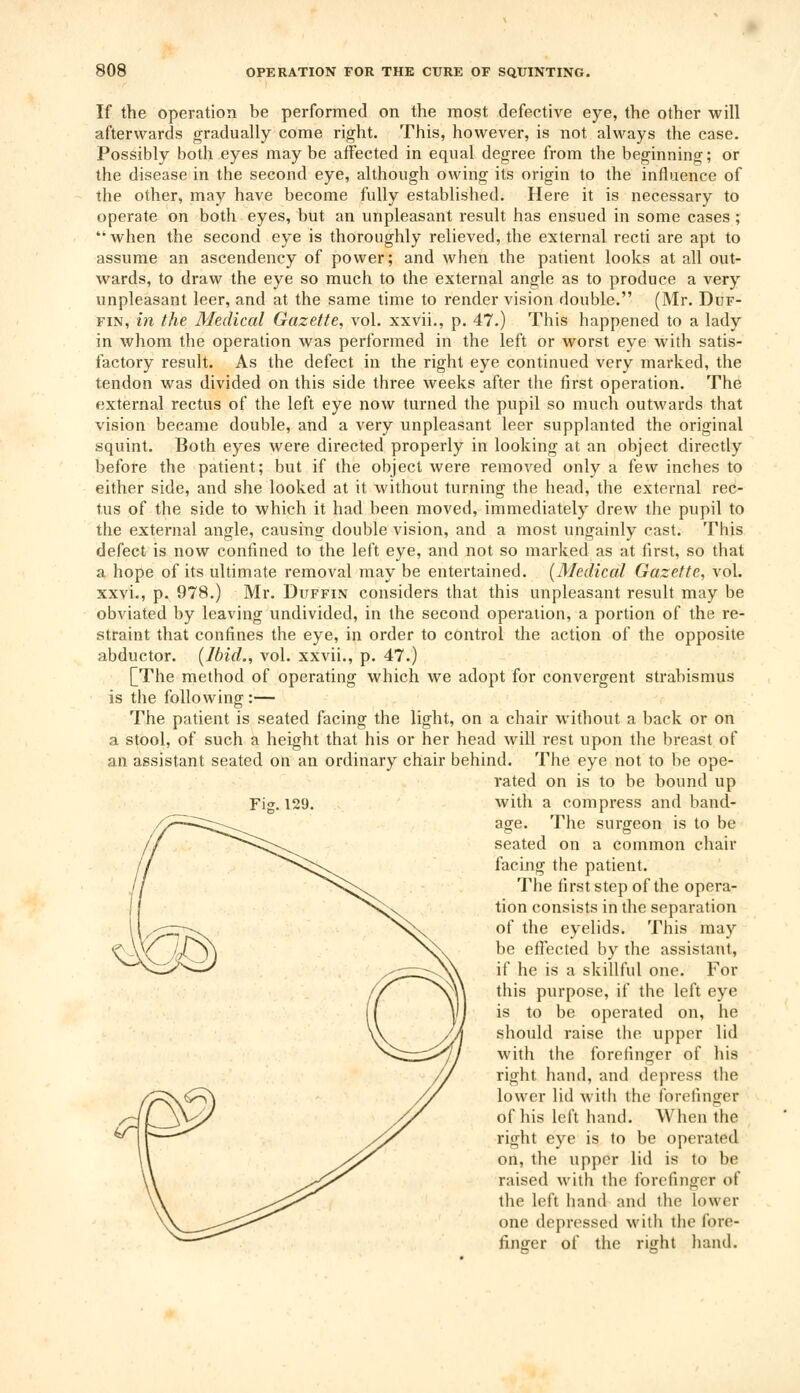 If the operation be performed on the most defective eye, the other will afterwards gradually come right. This, however, is not always the case. Possibly both eyes may be affected in equal degree from the beginning; or the disease in the second eye, although owing its origin to the influence of the other, may have become fully established. Here it is necessary to operate on both eyes, but an unpleasant result has ensued in some cases; when the second eye is thoroughly relieved, the external recti are apt to assume an ascendency of power; and when the patient looks at all out- wards, to draw the eye so much to the external angle as to produce a very unpleasant leer, and at the same time to render vision double. (Mr. Duf- fin, in the Medical Gazette, vol. xxvii., p. 47.) This happened to a lady in whom the operation was performed in the left or worst eye with satis- factory result. As the defect in the right eye continued very marked, the tendon was divided on this side three weeks after the first operation. The external rectus of the left eye now turned the pupil so much outwards that vision became double, and a very unpleasant leer supplanted the original squint. Both eyes were directed properly in looking at an object directly before the patient; but if the object were removed only a few inches to either side, and she looked at it without turning the head, the external rec- tus of the side to which it had been moved, immediately drew the pupil to the external angle, causing double vision, and a most ungainly cast. This defect is now confined to the left eye, and not so marked as at first, so that a hope of its ultimate removal may be entertained. (Medical Gazette, vol. xxvi., p. 978.) Mr. Duffin considers that this unpleasant result may be obviated by leaving undivided, in the second operation, a portion of the re- straint that confines the eye, in order to control the action of the opposite abductor. (Ibid., vol. xxvii., p. 47.) [The method of operating which we adopt for convergent strabismus is the following:— The patient is seated facing the light, on a chair without a back or on a stool, of such a height that his or her head will rest upon the breast of an assistant seated on an ordinary chair behind. The eye not to be ope- rated on is to be bound up with a compress and band- age. The surgeon is to be seated on a common chair facing the patient. The first step of the opera- tion consists in the separation of the eyelids. This may be effected by the assistant, if he is a skillful one. For this purpose, if the left eye is to be operated on, he should raise the upper lid with the forefinger of his right hand, and depress the lower lid with the forefinger of his left hand. When the right eye is to be operated on, the upper lid is to be raised with the forefinger of the left hand ami the lower one depressed with the fore- finger of the right hand. Fig.129
