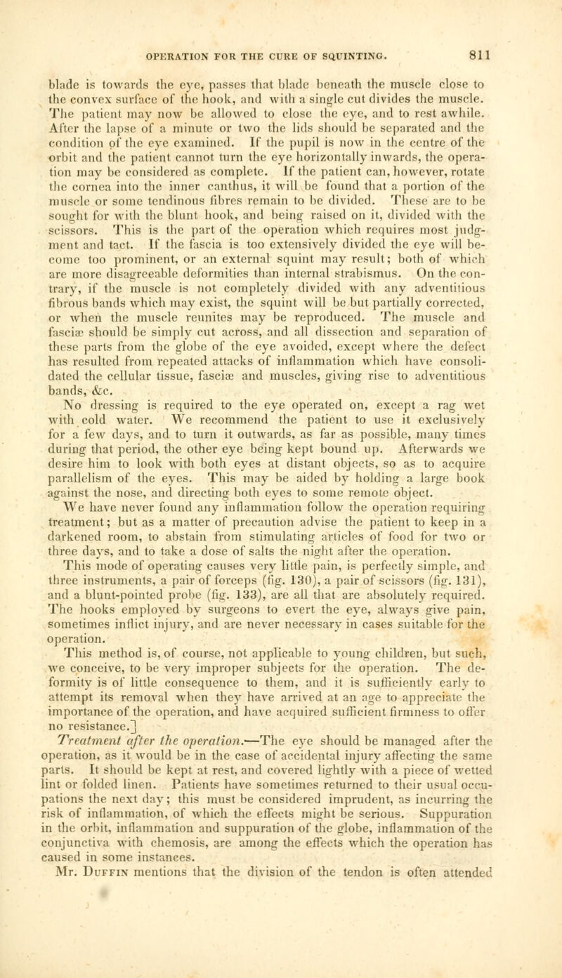 Made is towards the eye, passes that blade beneath the muscle close to the convex surface of the hook, and with a single cut divides the muscle. The patient may now be allowed to close the eye, and to rest awhile. After the lapse of a minute or two the lids should be separated and the condition of the eye examined. If the pupil is now in the centre of the orbit and the patient cannot turn the eye horizontally inwards, the opera- tion may be considered as complete. If the patient can, however, rotate the cornea into the inner canthus, it will be found that a portion of the muscle or some tendinous fibres remain to be divided. These are to be sought for with the blunt hook, and being raised on it, divided with the scissors. This is the part of the operation which requires most judg- ment and tact. If the fascia is too extensively divided the eye will be- come too prominent, or an external squint may result; both of which are more disagreeable deformities than internal strabismus. On the con- trary, if the muscle is not completely divided with any adventitious fibrous bands which may exist, the squint will be but partially corrected, or when the muscle reunites may be reproduced. The muscle and fascia? should be simply cut across, and all dissection and separation of these parts from the globe of the eye avoided, except where the defect has resulted from repeated attacks of inflammation which have consoli- dated the cellular tissue, fascia? and muscles, giving rise to adventitious bands, &c. No dressing is required to the eye operated on, except a rag wet with cold water. We recommend the patient to use it exclusively for a few days, and to turn it outwards, as far as possible, many times during that period, the other eye being kept bound up. Afterwards we desire him to look with both eyes at distant objects, so as to acquire parallelism of the eyes. This may be aided by holding a large book against the nose, and directing both eyes to some remote object. We have never found any inflammation follow the operation requiring treatment; but as a matter of precaution advise the patient to keep in a darkened room, to abstain from stimulating articles of food for two or three days, and to take a dose of salts the night after the operation. This mode of operating causes very little pain, is perfectly simple, and three instruments, a pair of forceps (fig. 130), a pair of scissors (fig. 131), and a blunt-pointed probe (fig. 133), are all that are absolutely required. The hooks employed by surgeons to evert the eye, always give pain, sometimes inflict injury, and are never necessary in cases suitable for the operation. This method is, of course, not applicable to young children, but such, we conceive, to be very improper subjects for the operation. The de- formity is of little consequence to them, and it is sufficiently early to attempt its removal when they have arrived at an age to appreciate the importance of the operation, and have acquired sufficient firmness to offer no resistance.]] Treatment after the operation.'—The eye should be managed after the operation, as it would be in the case of accidental injury affecting the same parts. It should be kept at rest, and covered lightly with a piece of wetted lint or folded linen. Patients have sometimes returned to their usual occu- pations the next day; this must be considered imprudent, as incurring the risk of inflammation, of which the effects might be serious. Suppuration in the orbit, inflammation and suppuration of the globe, inflammation of the conjunctiva with chemosis, are among the effects which the operation has caused in some instances. Mr. Duffin mentions that the division of the tendon is often attended