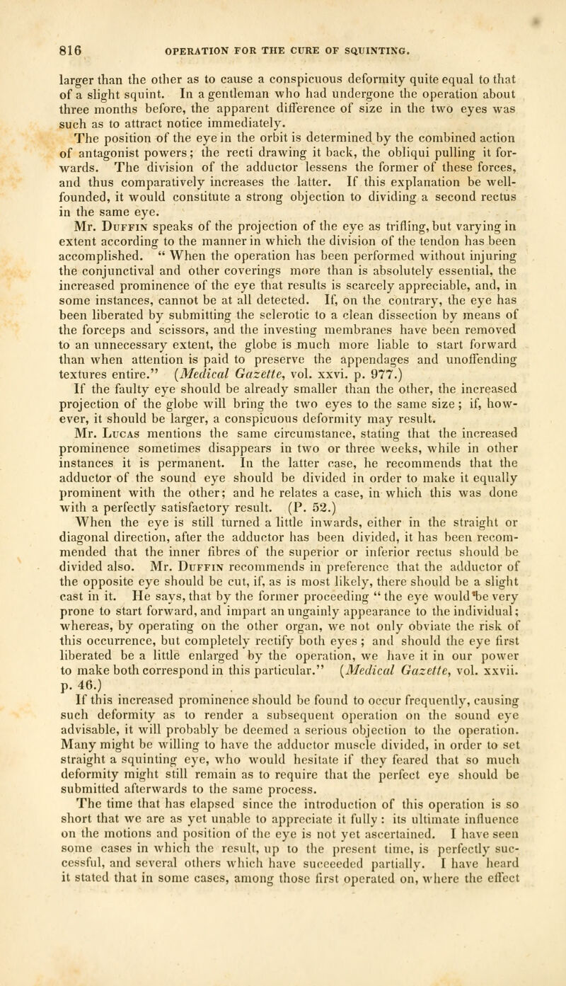 larger than the other as to cause a conspicuous deformity quite equal to that of a slight squint. In a gentleman who had undergone the operation about three months before, the apparent difference of size in the two eyes was such as to attract notice immediately. The position of the eye in the orbit is determined by the combined action of antagonist powers; the recti drawing it back, the obliqui pulling it for- wards. The division of the adductor lessens the former of these forces, and thus comparatively increases the latter. If this explanation be well- founded, it would constitute a strong objection to dividing a second rectus in the same eye. Mr. Duffin speaks of the projection of the eye as trifling, but varying in extent according to the manner in which the division of the tendon has been accomplished.  When the operation has been performed without injuring the conjunctival and other coverings more than is absolutely essential, the increased prominence of the eye that results is scarcely appreciable, and, in some instances, cannot be at all detected. If, on the contrary, the eye has been liberated by submitting the sclerotic to a clean dissection by means of the forceps and scissors, and the investing membranes have been removed to an unnecessary extent, the globe is much more liable to start forward than when attention is paid to preserve the appendages and unoffending textures entire. (Medical Gazette, vol. xxvi. p. 977.) If the faulty eye should be already smaller than the other, the increased projection of the globe will bring the two eyes to the same size; if, how- ever, it should be larger, a conspicuous deformity may result. Mr. Lucas mentions the same circumstance, stating that the increased prominence sometimes disappears in two or three weeks, while in other instances it is permanent. In the latter case, he recommends that the adductor of the sound eye should be divided in order to make it equally prominent with the other; and he relates a case, in which this was done with a perfectly satisfactory result. (P. 52.) When the eye is still turned a little inwards, either in the straight or diagonal direction, after the adductor has been divided, it has been recom- mended that the inner fibres of the superior or inferior rectus should be divided also. Mr. Duffin recommends in preference that the adductor of the opposite eye should be cut, if, as is most likely, there should be a slight cast in it. He says, that by the former proceeding  the eye would *be very prone to start forward, and impart an ungainly appearance to the individual; whereas, by operating on the other organ, we not only obviate the risk of this occurrence, but completely rectify both eyes ; and should the eye first liberated be a little enlarged by the operation, we have it in our power to make both correspond in this particular. (Medical Gazette, vol. xxvii. p. 46.) . If this increased prominence should be found to occur frequently, causing such deformity as to render a subsequent operation on the sound eye advisable, it will probably be deemed a serious objection to the operation. Many might be willing to have the adductor muscle divided, in order to set straight a squinting eye, who would hesitate if they feared that so much deformity might still remain as to require that the perfect eye should be submitted afterwards to the same process. The time that has elapsed since the introduction of this operation is so short that we are as yet unable to appreciate it fully : its ultimate influence on the motions and position of the eye is not yet ascertained. I have seen some cases in which the result, up to the present time, is perfectly suc- cessful, and several others which have succeeded partially. I have heard it stated that in some cases, among those first operated on, where the effect