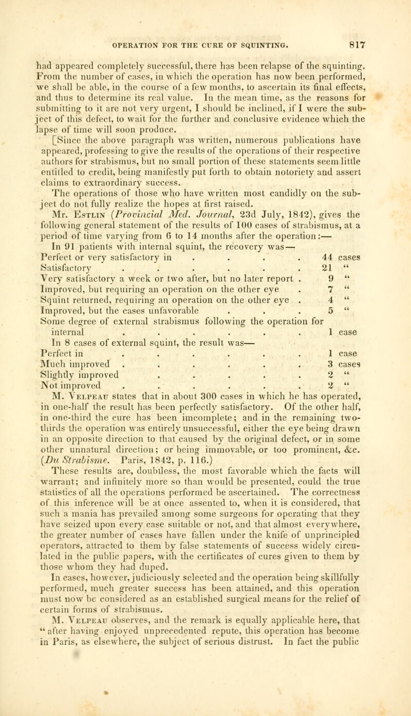 44 cases 21 « 9 (4 7 (( 4 (i 5 « OPERATION FOR THE CURE OF SQUINTING. 817 had appeared completely successful, there has been relapse of the squinting. From the number of cases, in which the operation has now been performed, we shall be able, in the course of a few months, to ascertain its final effects, and thus to determine its real value. In the mean time, as the reasons for submitting to it are not very urgent, I should be inclined, if I were the sub- ject of this defect, to wait for the further and conclusive evidence which the lapse of time will soon produce. [Since the above paragraph was written, numerous publications have appeared, professing to give the results of the operations of their respective authors for strabismus, but no small portion of these statements seem little entitled to credit, being manifestly put forth to obtain notoriety and assert claims to extraordinary success. The operations of those who have written most candidly on the sub- ject do not fully realize the hopes at first raised. Mr. Estlin {Provincial Med. Journal, 23d July, 1812), gives the following general statement of the results of 100 cases of strabismus, at a period of time varying from 6 to 14 months after the operation:— In 91 patients with internal squint, the recovery was — Perfect or very satisfactory in Satisfactory ...... Very satisfactory a week or two after, but no later report . Improved, but requiring an operation on the other eye Squint returned, requiring an operation on the other eye . Improved, but the cases unfavorable Some degree of external strabismus following the operation for internal ...... 1 case In 8 cases of external squint, the result was— Perfect in ...... Much improved ...... Slightly improved ..... Not improved ...... M. Velpeau states that in about 300 cases in which he has operated, in one-half the result has been perfectly satisfactory. Of the other half, in one-third the cure has been imcomplete; and in the remaining two- thirds the operation was entirely unsuccessful, either the eye being drawn in an opposite direction to that caused by the original defect, or in some other unnatural direction; or being immovable, or too prominent, &c. (Du Strabisme. Paris, 1842, p. 116.) These results are, doubtless, the most favorable which the facts will warrant; and infinitely more so than would be presented, could the true statistics of all the operations performed be ascertained. The correctness of this inference will be at once assented to, when it is considered, that such a mania has prevailed among some surgeons for operating that they have seized upon every case suitable or not, and that almost everywhere, the greater number of cases have fallen under the knife of unprincipled operators, attracted to them by false statements of success widely circu- lated in the public papers, with the certificates of cures given to them by those whom they had duped. In cases, however, judiciously selected and the operation being skillfully performed, much greater success has been attained, and this operation must now be considered as an established surgical means for the relief of certain forms of strabismus. M. Velpeau observes, and the remark is equally applicable here, that after having enjoyed unprecedented repute, this operation has become in Paris, as elsewhere, the subject of serious distrust. In fact the public 1 case 3 cases 2 li 2 ((