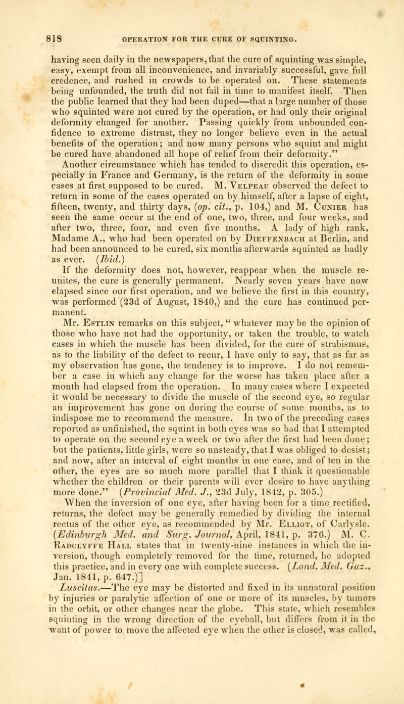 having seen daily in the newspapers, that the cure of squinting was simple, easy, exempt from all inconvenience, and invariably successful, gave full credence, and rushed in crowds to be operated on. These statements being unfounded, the truth did not fail in time to manifest itself. Then the public learned that they had been duped—that a large number of those who squinted were not cured by the operation, or had only their original deformity changed for another. Passing quickly from unbounded con- fidence to extreme distrust, they no longer believe even in the actual benefits of the operation; and now many persons who squint and might be cured have abandoned all hope of relief from their deformity. Another circumstance which has tended to discredit this operation, es- pecially in France and Germany, is the return of the deformity in some cases at first supposed to be cured. M. Velpeau observed the defect to return in some of the cases operated on by himself, after a lapse of eight, fifteen, twenty, and thirty days, (op. cit., p. 104,) and M. Cunier has seen the same occur at the end of one, two, three, and four weeks, and after two, three, four, and even five months. A lady of high rank, Madame A., who had been operated on by Dieffenbach at Berlin, and had been announced to be cured, six months afterwards squinted as badly as ever. (Ibid.) If the deformity does not, however, reappear when the muscle re- unites, the cure is generally permanent. Nearly seven years have now elapsed since our first operation, and we believe the first in this country, was performed (23d of August, 1840,) and the cure has continued per- manent. Mr. Estlin remarks on this subject,  whatever maybe the opinion of those who have not had the opportunity, or taken the trouble, to watch cases in which the muscle has been divided, for the cure of strabismus, as to the liability of the defect to recur, I have only to say, that as far as my observation has gone, the tendency is to improve. I do not remem- ber a case in which any change for the worse has taken place after a month had elapsed from the operation. In many cases where I expected it would be necessary to divide the muscle of the second eye, so regular an improvement has gone on during the course of some months, as to indispose me to recommend the measure. In two of the preceding cases reported as unfinished, the squint in both eyes was so bad that I attempted to operate on the second eye a week or two after the first had been done; but the patients, little girls, were so unsteady, that I was obliged to desist; and now, after an interval of eight months in one case, and of ten in the other, the eyes are so much more parallel that I think it questionable whether the children or their parents will ever desire to have anything more done. (Provincial Med. J., 23d July, 1842, p. 305.) When the inversion of one eye, after having been for a time rectified, returns, the defect may be generally remedied by dividing the internal rectus of the other eye, as recommended by Mr. Elliot, of Carlyslc. (Edinburgh Med. and Surg. Journal, April, 1841, p. 376.) M. C. Radclyffe Hall states that in twenty-nine instances in which the in- version, though completely removed for the time, returned, he adopted this practice, and in every one with complete success. (Lond. Med. Gaz., Jan. 1841, p. 647.)] Luscitas.—The eye may be distorted and fixed in its unnatural position by injuries or paralytic affection of one or more of its muscles, by tumors in the orbit, or other changes near the globe. This state, which resembles squinting ift the wrong direction of the eyeball, but diners from it in the want of power to move the affected eye when the other is closed, was called.