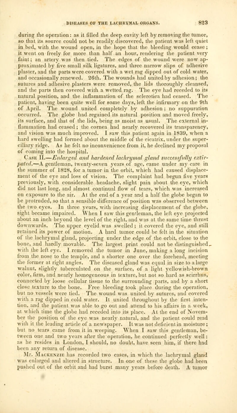during the operation: as it filled the deep oavity left by removing the tumor, so that its source could not be readily discovered, the patient was left quiet in bed, with the wound open, in the hope that the bleeding would cease; it went on freely for more than half an hour, rendering the patient very faint; an artery was then tied. The edges of the wound were now ap- proximated by five small silk ligatures, and three narrow slips of adhesive plaster, and the parts were covered with a wet rag dipped out of cold water, and occasionally renewed. 26th. The wounds had united by adhesion; the sutures and adhesive plasters were removed, the lids thoroughly cleansed, and the parts then covered with a wetted rag. The eye had receded to its natural position, and the inflammation of the sclerotica had ceased. The patient, having been quite well for some days, left the infirmary on the 9th of April. The wound united completely by adhesion ; no suppuration occurred. The globe had regained its natural position and moved freely, its surface, and that of the lids, being as moist as usual. The external in- flammation had ceased; the cornea had nearly recovered its transparency, and vision was much improved. I saw this patient again in 1839, when a hard swelling had formed about the middle of the cicatrix, under the super- ciliary ridge. As he felt no inconvenience from it, he declined my proposal of coming into the hospital. Case II.—Enlarged and hardened lachrymal gland successfully extir- pated.—A gentleman, twenty-seven years of age, came under my care in the summer of 1828, for a tumor in the orbit, which had caused displace- ment of the eye and loss of vision. The complaint had begun five years previously, with considerable headache, slight pain about the eye, which did not last long, and almost continual flow of tears, which was increased on exposure to the air. At the end of a year and a half the globe began to be protruded, so that a sensible difference of position was observed between the two eyes. In three years, with increasing displacement of the globe, sight became impaired. When I saw this gentleman, the left eye projected about an inch beyond the level of the right, and was at the same time thrust downwards. The upper eyelid was swelled ; it covered the eye, and still retained its power of motion. A hard tumor could be felt in the situation of the lachrymal gland, projecting under the edge of the orbit, close to the bone, and hardly movable. The largest print could not be distinguished. with the left eye. I removed the tumor in June, making a long incision from the nose to the temple, and a shorter one over the forehead, meeting the former at right angles. The diseased gland was equal in size to a large walnut, slightly tuberculated on the surface, of a light yellowish-brown color, firm, and nearly homogeneous in texture, but not so hard as scirrhus, connected by loose cellular tissue to the surrounding parts, and by a short close texture to the bone. Free bleeding took place during the operation, but no vessels were tied. The wound was united by sutures, and covered with a rag dipped in cold water. It united throughout by the first inten- tion, and the patient was able to go out and attend to his affairs in a week, at which time the globe had receded into its place. At the end of Novem- ber the position of the eye was nearly natural, and the patient could read with it the leading article of a newspaper. It was not deficient in moisture ; but no tears came from it in weeping. When I saw this gentleman, be- tween one and two years after the operation, he continued perfectly well: as he resides in London, I should, no doubt, have seen him, if there had been any return of disease. Mr. Mackenzie has recorded two cases, in which the lachrymal gland was enlarged and altered in structure. In one of these the globe had been pushed out of the orbit and had burst many years before death. A tumor