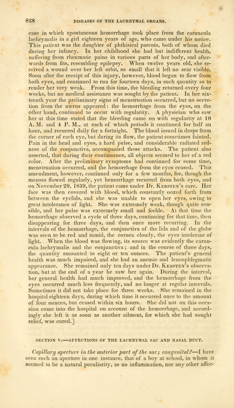 case in which spontaneous hemorrhage took place from the caruncula lachrymalis in a girl eighteen years of age, who came under his notice. This patient was the daughter of phthisical parents, both of whom died during her infancy. In her childhood she had but indifferent health, suffering from rheumatic pains in various parts of her body, and after- wards from fits, resembling epilepsy. When twelve years old, she re- ceived a wound over her left orbit, so small that it left no scar visible. Soon after the receipt of this injury, however, blood began to flow from both eyes, and continued to run for fourteen days, in such quantity as to render her very weak. From this time, the bleeding returned every four weeks, but no medical assistance was sought by the patient. In her six- teenth year the preliminary signs of menstruation occurred, but no secre- tion from the uterus appeared: the hemorrhage from the eyes, on the other hand, continued to occur with regularity. A physician who saw her at this time stated that the bleeding came on with regularity at 10 A. M. and 4 P. M., at each of which periods it continued for half an hour, and recurred daily for a fortnight. The blood issued in drops from the corner of each eye, but during its flow, the patient sometimes fainted. Pain in the head and eyes, a hard pulse, and considerable radiated red- ness of the conjunctiva, accompanied these attacks. The patient also asserted, that during their continuance, all objects seemed to her of a red color. After the preliminary symptoms had continued for some time, menstruation occurred, and the hemorrhage from the eyes ceased. This amendment, however, continued only for a few months, for, though the menses flowed regularly, yet hemorrhage recurred from both eyes, and on November 29, 1839, the patient came under Dr. Kersten's care. Her face was then covered with blood, which constantly oozed forth from between the eyelids, and she was unable to open her eyes, owing to great intolerance of light. She was extremely weak, though quite sen- sible, and her pulse was extremely small and feeble. At that time the hemorrhage observed a cycle of three days, continuing for that time, then disappearing for three days, and then once more recurring. In the intervals of the hemorrhage, the conjunctiva of the lids and of the globe was seen to be red and tumid, the cornea cloudy, the eyes intolerant of light. When the blood was flowing, its source was evidently the carun- cula lachrymalis and the conjunctiva; and in the course of three days, the quantity amounted to eight or ten ounces. The patient's general health was much impaired, and she had an anemic and leucophlegmatic appearance. She remained only ten days under Dr. Kersten's observa- tion, but at the end of a year he saw her again. During the interval, her general health had much improved, and the hemorrhage from the eyes occurred much less frequently, and no longer at regular intervals. Sometimes it did not take place for three weeks. She remained in the hospital eighteen days, during which time it occurred once to the amount of four ounces, but ceased within six hours. She did not on this occa- sion come into the hospital on account of the hemorrhage, and accord- ingly she left it as soon as another ailment, for which she had sought relief, was cured.3 SECTION V. AFFECTIONS OF THE LACHRYMAL SAC AND NASAL DUCT. Capillary aperture in the anterior part of the sac; congenital?—I have seen such an aperture in one instance, that of a boy at school, in whom it seemed to be a natural peculiarity, as no inflammation, nor any other aflec-