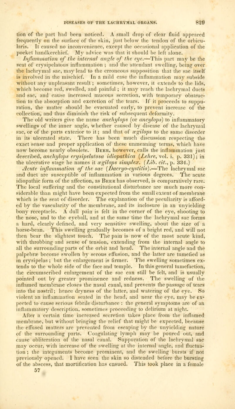 tion of the part had been noticed. A small drop of clear fluid appeared frequently on the surface of the skin, just below the tendon of the orbicu- laris. It caused no inconvenience, except the occasional application of the pocket handkerchief. My advice was that it should be left alone. Inflammation of the internal angle of the eye.—This part may be the seat of erysipelatous inflammation ; and the attendant swelling, being over the lachrymal sac, may lead to the erroneous supposition that the sac itself is involved in the mischief. In a mild case the inflammation may subside without any unpleasant result; sometimes, however, it extends to the lids, which become red, swelled, and painful; it may reach the lachrymal ducts and sac, and cause increased mucous secretion, with temporary obstruc- tion to the absorption and excretion of the tears. If it proceeds to suppu- ration, the matter should be evacuated early, to prevent increase of the collection, and thus diminish the risk of subsequent deformity. The old writers give the name anchylops (or ancylops) to inflammatory swellings of the inner angle, whether caused by disease of the lachrymal sac, or of the parts exterior to it; and that of segilops to the same disorder in its ulcerated state. There has been much discussion respecting the exact sense and proper application of these unmeaning terms, which have now become nearly obsolete. Beer, however, calls the inflammation just described, anchylops erysipelatosa idiopathica (Lehre, vol. i. p. 331); in the ulcerative stage he names it segilops simplex. (Lib. cit., p. 334.) Acute inflammation of the sac (Dacryo-cystitis).—The lachrymal sac and duct are susceptible of inflammation in various degrees. The acute idiopathic form of the affection, as Beer has observed, is comparatively rare. The local suffering and the constitutional disturbance are much more con- siderable than might have been expected from the small extent of membrane which is the seat of disorder. The explanation of the peculiarity is afford- ed by the vascularity of the membrane, and its inclosure in an unyielding bony receptacle. A dull pain is felt in the corner of the eye, shooting to the nose, and to the eyeball, and at the same time the lachrymal sac forms a hard, clearly defined, and very sensitive swelling, about the size of a horse-bean. This swelling gradually becomes of a bright red, and will not then bear the slightest touch. The pain is now of the most acute kind, with throbbing and sense of tension, extending from the internal angle to all the surrounding parts of the orbit and head. The internal angle and the palpebrae become swollen by serous effusion, and the latter are tumefied as in erysipelas ; but the enlargement is firmer. The swelling sometimes ex- tends to the whole side of the face and temple. In this general tumefaction, the circumscribed enlargement of the sac can still be felt, and is usually pointed out by greater prominence and redness. The swelling of the inflamed membrane closes the nasal canal, and prevents the passage of tears into the nostril; hence dryness of the latter, and watering of the eye. So violent an inflammation seated in the head, and near the eye, may be ex- pected to cause serious febrile disturbance : the general symptoms are of an inflammatory description, sometimes proceeding to delirium at night. After a certain time increased secretion takes place from the inflamed membrane, but without bringing the relief that might be expected, because the effused matters are prevented from escaping by the unyielding nature of the surrounding parts. Coagulating lymph may be poured out, and cause obliteration of the nasal canal. Suppuration of the lachrymal sac may occur, with increase of the swelling at the internal angle, and fluctua- tion ; the integuments become prominent, and the swelling bursts if not previously opened. 1 have seen the skin so distended before the bursting of the abscess, that mortification has ensued. This took place in a female 57