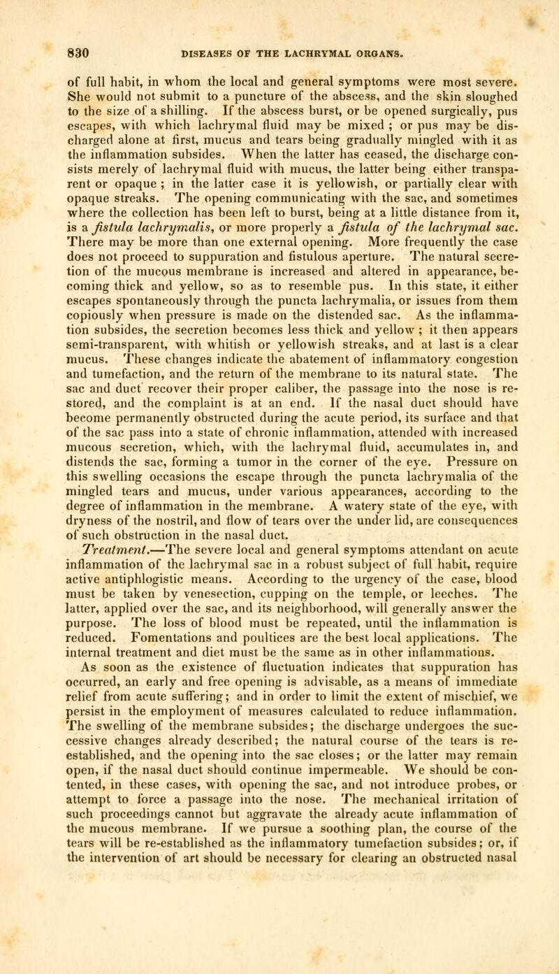 of full habit, in whom the local and general symptoms were most severe. She would not submit to a puncture of the abscess, and the skin sloughed to the size of a shilling. If the abscess burst, or be opened surgically, pus escapes, with which lachrymal fluid may be mixed ; or pus may be dis- charged alone at first, mucus and tears being gradually mingled with it as the inflammation subsides. When the latter has ceased, the discharge con- sists merely of lachrymal fluid with mucus, the latter being either transpa- rent or opaque ; in the latter case it is yellowish, or partially clear with opaque streaks. The opening communicating with the sac, and sometimes where the collection has been left to burst, being at a little distance from it, is a fistula lachrymalis, or more properly a fistula of the lachrymal sac. There may be more than one external opening. More frequently the case does not proceed to suppuration and fistulous aperture. The natural secre- tion of the mucous membrane is increased and altered in appearance, be- coming thick and yellow, so as to resemble pus. In this state, it either escapes spontaneously through the puncta lachrymalia, or issues from them copiously when pressure is made on the distended sac. As the inflamma- tion subsides, the secretion becomes less thick and yellow ; it then appears semi-transparent, with whitish or yellowish streaks, and at last is a clear mucus. These changes indicate the abatement of inflammatory congestion and tumefaction, and the return of the membrane to its natural state. The sac and duct recover their proper caliber, the passage into the nose is re- stored, and the complaint is at an end. If the nasal duct should have become permanently obstructed during the acute period, its surface and that of the sac pass into a state of chronic inflammation, attended with increased mucous secretion, which, with the lachrymal fluid, accumulates in, and distends the sac, forming a tumor in the corner of the eye. Pressure on this swelling occasions the escape through the puncta lachrymalia of the mingled tears and mucus, under various appearances, according to the degree of inflammation in the membrane. A watery state of the eye, with dryness of the nostril, and flow of tears over the under lid, are consequences of such obstruction in the nasal duct. Treatment,—The severe local and general symptoms attendant on acute inflammation of the lachrymal sac in a robust subject of full habit, require active antiphlogistic means. According to the urgency of the case, blood must be taken by venesection, cupping on the temple, or leeches. The latter, applied over the sac, and its neighborhood, will generally answer the purpose. The loss of blood must be repeated, until the inflammation is reduced. Fomentations and poultices are the best local applications. The internal treatment and diet must be the same as in other inflammations. As soon as the existence of fluctuation indicates that suppuration has occurred, an early and free opening is advisable, as a means of immediate relief from acute suffering; and in order to limit the extent of mischief, we persist in the employment of measures calculated to reduce inflammation. The swelling of the membrane subsides; the discharge undergoes the suc- cessive changes already described; the natural course of the tears is re- established, and the opening into the sac closes; or the latter may remain open, if the nasal duct should continue impermeable. We should be con- tented, in these cases, with opening the sac, and not introduce probes, or attempt to force a passage into the nose. The mechanical irritation of such proceedings cannot but aggravate the already acute inflammation of the mucous membrane. If we pursue a soothing plan, the course of the tears will be re-established as the inflammatory tumefaction subsides; or, if the intervention of art should be necessary for clearing an obstructed nasal