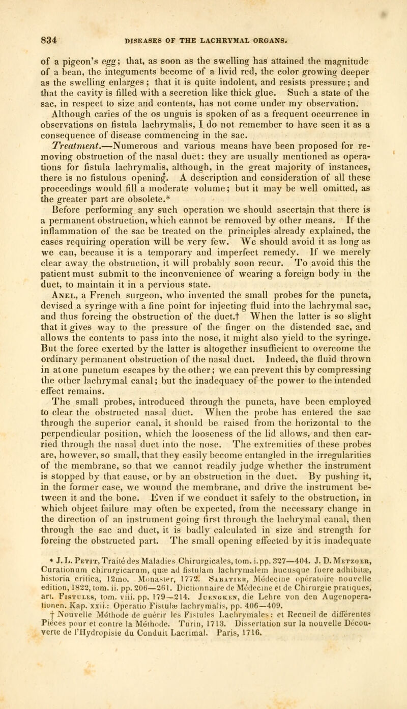 of a pigeon's egg; that, as soon as the swelling has attained the magnitude of a bean, the integuments become of a livid red, the color growing deeper as the swelling enlarges; that it is quite indolent, and resists pressure; and that the cavity is filled with a secretion like thick glue. Such a state of the sac, in respect to size and contents, has not come under my observation. Although caries of the os unguis is spoken of as a frequent occurrence in observations on fistula lachrymalis, I do not remember to have seen it as a consequence of disease commencing in the sac. Treatment.—Numerous and various means have been proposed for re- moving obstruction of the nasal duct: they are usually mentioned as opera- tions for fistula lachrymalis, although, in the great majority of instances, there is no fistulous opening. A description and consideration of all these proceedings would fill a moderate volume; but it may be well omitted, as the greater part are obsolete.* Before performing any such operation we should ascertain that there is a permanent obstruction, which cannot be removed by other means. If the inflammation of the sac be treated on the principles already explained, the cases requiring operation will be very few. We should avoid it as long as we can, because it is a temporary and imperfect remedy. If we merely clear away the obstruction, it will probably soon recur. To avoid this the patient must submit to the inconvenience of wearing a foreign body in the duct, to maintain it in a pervious state. Anel, a French surgeon, who invented the small probes for the puncta, devised a syringe with a fine point for injecting fluid into the lachrymal sac, and thus forcing the obstruction of the duct.t When the latter is so slight that it gives way to the pressure of the finger on the distended sac, and allows the contents to pass into the nose, it might also yield to the syringe. But the force exerted by the latter is altogether insufficient to overcome the ordinary permanent obstruction of the nasal duct. Indeed, the fluid thrown in atone punctum escapes by the other; we can prevent this by compressing the other lachrymal canal; but the inadequacy of the power to the intended effect remains. The small probes, introduced through the puncta, have been employed to clear the obstructed nasal duct. When the probe has entered the sac through the superior canal, it should be raised from the horizontal to the perpendicular position, which the looseness of the lid allows, and then car- ried through the nasal duct into the nose. The extremities of these probes are, however, so small, that they easily become entangled in the irregularities of the membrane, so that we cannot readily judge whether the instrument is stopped by that cause, or by an obstruction in the duct. By pushing it, in the former case, we wound the membrane, and drive the instrument be- tween it and the bone. Even if we conduct it safely to the obstruction, in which object failure may often be expected, from the necessary change in the direction of an instrument going first through the lachrymal canal, then through the sac and duct, it is badly calculated in size and strength for forcing the obstructed part. The small opening effected by it is inadequate * J.L. Petit, Traitedes Maladies Chirurgicales, torn. i.pp. 327—404. J. D. Metzgeti, Curationum chirurgicarum, quag ad fistulam lachrymalem hncusque fuere adhibure, historia critica, 12mo. Monaster, 1772. Sabattkti, Mudecine operatoire nouvelle edition, 1822, torn. ii. pp.206—261. Dictionnairede Mcdectneet de Chirurgie pratiques, art. Fjstllks, torn. viii. pp. 179—214. Jukngken, die Lehre von den Augenopera- tionen. Kap. xxii.: Operatio Fistula? lachrymalis, pp. 406—409. + Nouvelle Methode de guerir les Fistules I.achrymales: et Recueil de differentes Pieces pour et contre la Methode. Turin, 1713. Dissertation sur la nouvelle Decou- verte de 1'Hydropisie du Conduil Lacrimal. Paris, 1716.